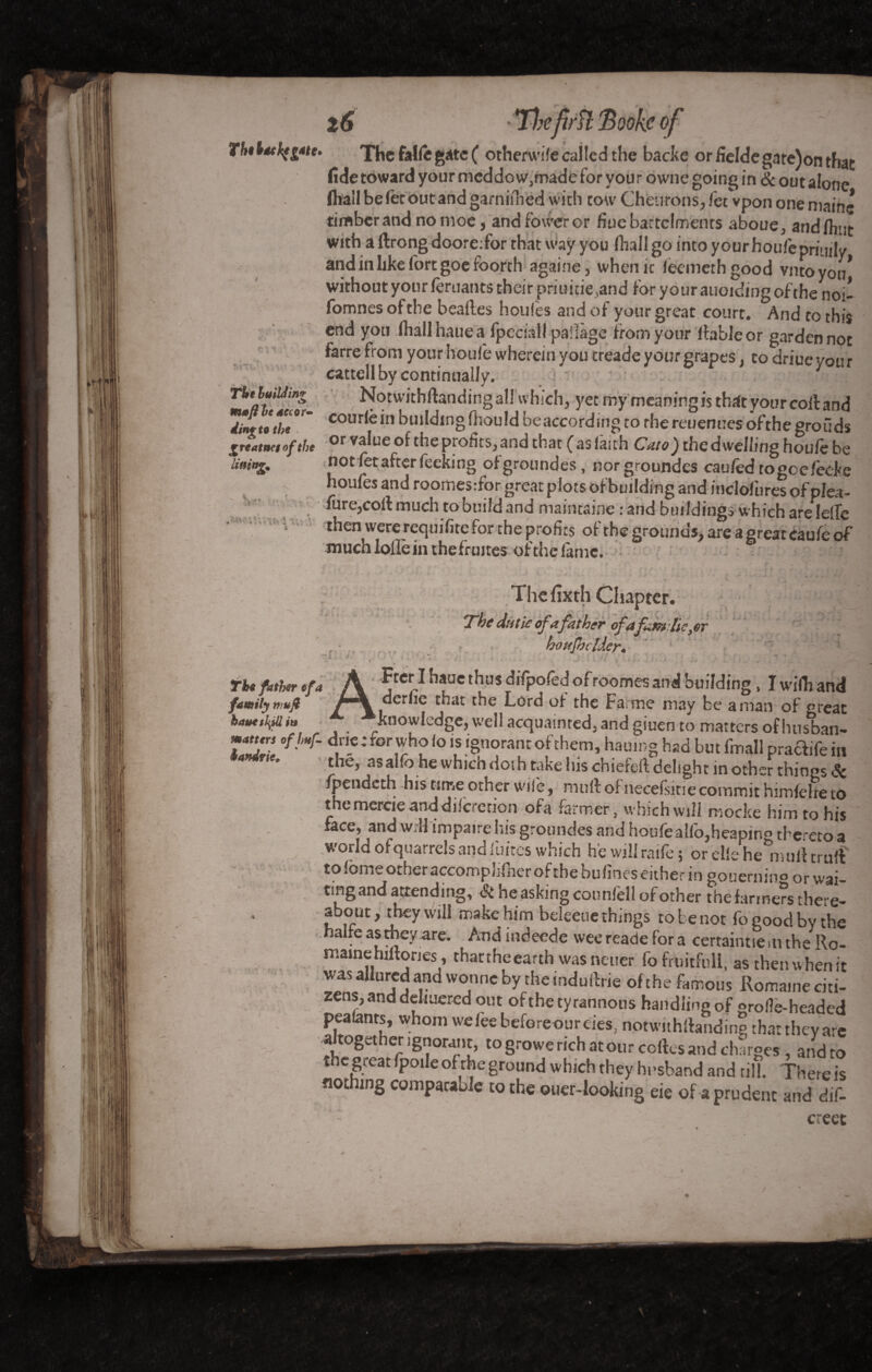 Thêlâtkfgftc* z6 '*ïbefifft*Bookcof The faïfe gate ( otherwile called the backe orfieldegate)onthat fide toward your meddo w,made for your owne going in & out alone (hall be let out and gamiihed with tow Cheurons, fee vpon one mainc timber and no moe, andfoweror fiuc battclmenrs aboue, and (hut with a Itrong doore:for that way you (hall go into y our houf'e primly and in like fort goe foorth againe, when it leemerh good vnto you* without your (eruants their pauitie,and for your auoiding of the noi- fomnes of the beaftes houles and of your great court. And to this end you (hallhauea fpeciall pailàge from your (fable or garden not farre from your houle wherein you treade your grapes, to driue you r cattell by continually. TUtlmUm* Notwithftanding all which, yet my meaning is that your coll and <fo*reX<#  coudein building fhou Id be according to rhereuenues ofthe groüds greatna of the or value of the profits, and that (aslaith Cato) the dwelling houle be lining. not fetafter feekmg ofgrotindes, nor groundes cau/êd togoc(èeke houles and roorhesrfor great plots of building and inclofbres of plea- >* . fare,coif much to build and maintainc rand buildings which arelelfe ■ i then were requifite for the profits of the grounds, are a great eaufe of much Ioffe in the (runes ofthe fame. 6 e *. t ~ 1 .< Thefixth Chapter. The dut le ofafather of afain tie, or ho xjb elder* J V . ‘ V * v.Sjy W *ii . • ■ I . , > , . Tte fitter efa A f “J.1 hfC 1/us ?ifP?re^ ofroomes and building. I wifh and familynmft derlic that the Lord ot the Fa me may be aman of great batxshjlliu Knowledge, well acquainted, and giuen to matters of h us ban*» matur, ofjmf- dne : for who lo is ignorant of them, hamng had but fmall praftife in 4 * the, asalfb he which dot brake his chiefell delight in other things *5c fpendeth his tune other wife, mult of necefsitie commit himfelre to the mercie and dilcretion ofa farmer, which will mocke him to his face, and will impaire his groundes and houfealfo,heapino thc'eto a world of quarrels and fuites which he will raife ; or elle he°mult trulf tolomeotheraccomplifnerofthebulineseither in gouernino or wai¬ ting and attending, St he asking counfell of other the farmers there- about, they will make him beleeue things to be not fo good by the halfe as they are. And indeede wee reade for a certaintie m the Ro- tharthf ea,rth wasneuer fofrnitfull, as theinvhen it was allured and wonne by the mdulfrie of the famous Romaine citi¬ zens, and dehuered out ofthe tyrannous handlingof grofle-headed pealants, whom wefeebefereoureies, notwithftandine that they are altogether ignorant, togrowe rich at our celles and charges , and to the great fpoile ofthe ground which they husband and till. There is nothing comparable to the ouer-looking eie of a prudent and dif-