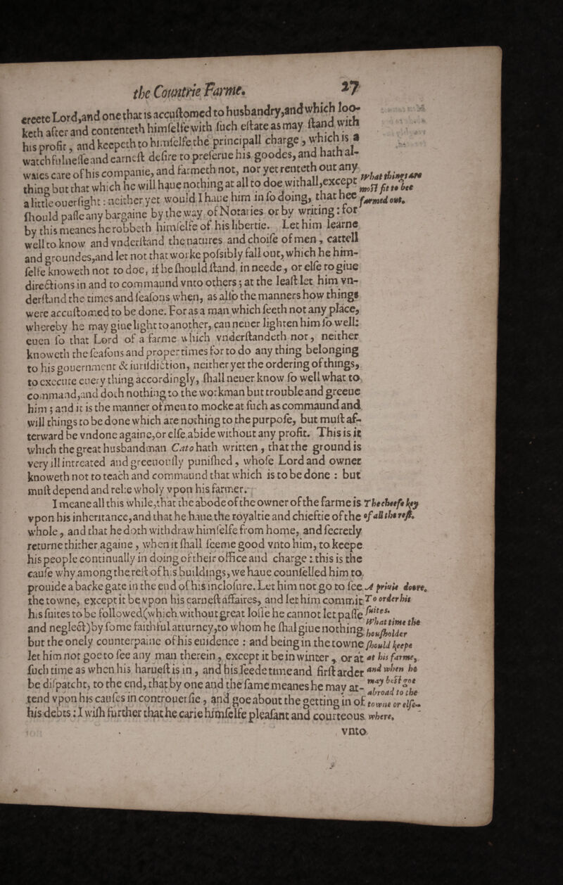 the Comtm Fame* *reetcLor<J,and one that is accuftomed to husbandry,and which loo* kcth after and contenteth himfelfe with fuch eftate as may ftfidwu his profit, and keepeth to himfelfe the principal! charge, whic s watchfnlnelTeandearned: defire topreieruehis goodes,and ha hal- wa.es care of his companie, and farmeth not, nor yetrentethoutany thing but that which he will haue nothing at all to doewithall,excp ^ ^ w a little ouerlight : neither yet would I haue him in lo doing, that nee fhould pafle any bargaine by the way ofNota.ies or by writing : lor by this meanes herobbeth hirnfekeof hislibeitie. ^ Let him learne well to know andvnderibnd the natures andchoife of men , cattell and °roundes,and let not that workc pofsibly fall out, which he him- felfeknoweth not todoe, if he fliould Hand inneede, orelfetogiue diretf ions in and to commaund vnto others ; at the lead let him vn- deribnd the times and lealons when, as alio the manners how things were accuftomed to be done. Foras a man which feeth not any place, whereby he may giuelight toanother, canneuer lighten him Jo well: euen fo that Lord of a farme which vriderftanderh nor, neither knoweth thefeafons and proper rimes tor to do anything belonging to his oouernment & iurildiition, neither yet the ordering of things,, to execute euery tiling accordingly, fliall neuer know fo well what to command,and doth nothing to the workman but trouble and greeue him ; and it is the manner of men to mockeat fuch ascommaundand will things to be done which are nothing to the purpofe, but mull: af¬ terward be vndone againe,or elfe abide without any profit. This is it which the great husbandman Cato hath written, that the ground is very ill intreated andgreeuoully punifhed, whole Lord and owner knoweth not to teach and commaund that which istobedone : but muft depend and relie wholy vpon his farmer. I meane all this while,that the abode of the owner of the farme is Tbtchttf» \ty vpon his inheritance,and that he haue, the royaltie and chieftie of the •faüthtnft. whole, and that he doth withdraw himfelfe from home, and fecredy returne thither againe, when it fliall iceme good vnto him, tokeepe his people continually in doing of their office and charge tthis is the caufe why among the.reft of h;s buildings, we haue counleiled him to. prouidea backe gate in the end of his inclofure. Let him not go to fee ^ friui* dure thetowne, except it be vpon hiscarneftaftaires, and let him commit7'0 °*dtrhit hisfuitestobe followedfwhichwithoutgreatlofie he cannot Ietpafie . and neg!ecl)by fome faithfulatturney,to whom he Ilia! giue nothing boufholdtr * buttheoneiy counterpaine ofhiseuidence : and being in the towne/WJ to* let him not goe to fee any man therein, except it be in winter , or atat bafatmt, fuch time as when his harueftisin, and hisfeedettmeand firftarder an*w!,tn hi be difpatcht, to the end, that by one and the fame meanes he may at- tend vpon his caufes in controuerfie, and goe about the getting in of TZe Ir ilL hisdebtstlwifhfurtherthathecariehimfcifepleafantandcourteous <*hm, , vnto