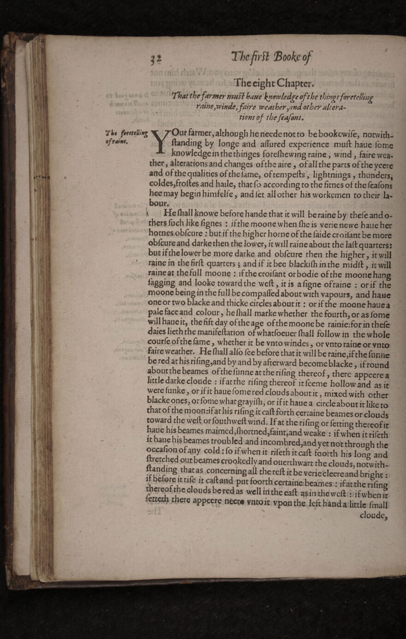 ■*% The prît 'Book.c of •*v « ' . ‘ . » . t ' ? . .... - * e. , / \ — ** * f *;•>» f ! *S r j J * : r% * ,♦ - . - , ,. •> - • , U i à J 4 ▼ * v, A V 4 • . • v# • v i The eight Chapter♦ afloat the farmer must haue knowledge oft he things foretelling raine }w in de, faire weather.and other altera- 4 V v / f/W 0/ thetfeafons. * • 7)h f*uttüi*g TTOur farmer, although he neede not ro bebookcwile, notwith- tfrSnt. Y (landing by longe and allured experience mull haue Tome knowledgein the thinges forelliewing raine, wind, faire wea¬ ther , alterations and changes of the aire, of all the parts of the yeere and ofthequalitiesofthelame, oftempefts, lightnings, thunders, co!des,frolles and haile, that fo according to the fîmes of the feafons heemay begin himfelte, and let all other hisworkemen to their la¬ bour, • ': ! «■ N He fliall knowe before hande that it will be raine by thefe and o- thers luch like lignes : itthe moonewhenllieis verienewe haue her homes obfeure ; but if the higher borne of the laide croiiânt be more oblcureand darkethen the lower, it will raine about the lall quarters: but ifthe lower be moredarke and oblcnre then the higher, it will raine in the firffc quarters ; and if it bee blackilh in the midll, it will raineac the full moone : if the croiiânt orbodie of the moone hang %ging and Iooke toward the well, iris aligne ofraine : or if the moone being in the full be compared about with vapours, and haue one or two blacke and thicke circles about it ; or ifthe moone haue a pale face and colour, helhall marke whether the fourth, or as Ibme will haueit, the lift day of the age ofthemoonebe ramie:for in thele daies lieth the manifeftation ofwhatloeuer fliall follow in the whole courte oftnelâme, whether it be vntowindes, orvntoraineorvnto faire weather. He fliall allô fee before that it will be raine,if the funrie be red at his riling,and by and by afterward become blacke, if round about the beames ofthefunneattherifing thereof, there appeerea little darkecloude : ifatthe riling thereof it feeme hollow and as it werefunke, orifit haue fome red clouds about it, mixed with other blacke ones, orfome whatgrayilh, or if it haue a circleabout it like to that of the moonufat his riling it call forth certaine beames or clouds toward the well or fouthwell wind. If at the riling or fetting thereofit haue his beames maimed, fliortncd, faint, and weake : if when itrifeth it haue his beames troubled and incombred,and yet not through the occafionofany cold :fo if when it rifethitcall foorth his long and ftretched out beames crookedly and ouerthwart the clouds, notwith- ftanding that as concerning all the reft it be verie cleerc and bright : ft before it rife ncaftand put foorth certaine beames : if at the riling ü?er^pf the clouds be red as well m the eaft as in the weft : ifwhemt there appeere neer« vntoit vponthe left hand a little fmall % * . clou de,