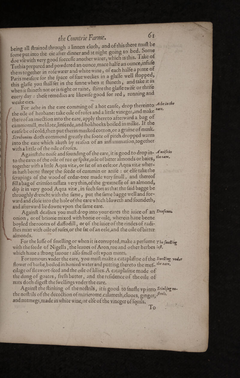 being all (trained through a linnen cloth, and of this there muft be fome put into the cie after dinner and at night going to bed. Some doe vlè with very good lbccefle another water, which is this. laKe ot Tuthia prepared and powdered an Qunce,macc halfe an ounce,i them together in role water and white wine, or each halfe a pinte r Paris meafure for the fpace of fixe weekes in a glade well itopped, this lade you fhallfet in the lunnewhen it fhineth, and take it in when it fiiineth not or is night or raine, ftirre the glade twiie orthnle euery day : theie remedies are likewilb good for red, running and weake eies. , t ■ • jrUrinthi? f For ache in the care commingof ahotcau(e5 drop thereinto / the oile of henbane: take oile of roles and a little vineger?and make thereofan inie&ion into the eare, apply thereto afterward a bag of cammomill, melilote,linfeede,and holihocks boiled in tnilke. If the caufebe ofcold,then put therin musked cotton,or a graine ofmusk. Scribonim doth commend greatly the foote of pitch dropped warm into the eare which aketh by reafon of an inflammation,together withalittleofrheoileofroles. . . , Again!! the noife and founding of the eare, it is good to drop in- -*»«/**» to the cares of the oile of rue or fpike,oile of bitter almonds or baies, ,J*e4r#» together with a little Aqua vibe, or far of an eeleior Aqua vibe wher- in hath becne fteept the feede of cummin or anile : or elfe take the ferapings of the wood of cedar-tree made very fmall, and thereof fiilabagof crimfon taffata very thin,ofthe greatnede of an almond, dip it in very good Aqua vitae, in fuch fort as that the (aid bagge be throughly drench t with the fame, put the fame bagge well and for¬ ward and dole into the hole ofthe eare which bloweth and foundeth, and afterward lie downe vpon the lame eare. Again!! deafnes you mut! drop into your eares the iuiceof an Deaftms. onion, orof brioniemixed with honie or oile, wherein hauebeene boyled therootes of daffodill, orof the iuice ofthe rindes of radi¬ ces mixt with oile ofrofes,or the fat ofan eele,and the oile of bitter almonds. For the lode of fmelling or when it is corrupted,make a perfume ThefmeRint with the feede of Nigella, theleaues of Aron,rue and other herbes loft. which haue a llronglauour : alfo fmcll oft vpon mints. For tumours vnder the eare, you mudmakeacataplafme ofthe Swelling yni flower ofbarlie,boiled in honied water and putting thereto the muf-t,,e eart• ciiage offleawort-feed and the oile ofliliies. A cataplafme made of thedungof goates, freflibutter, and therelidenceof theoile of nuts doth digd! the fwellings vnder the eare. Again!! the (linking of thenoftrils, itis good tofnuffe vp into Stintingm- the nollrils ofthe deco&ion of marieromecalameth,cloues, ginger, Puls• and nutmegs, made in white wine,or elle ofthe vineger of fquils. To