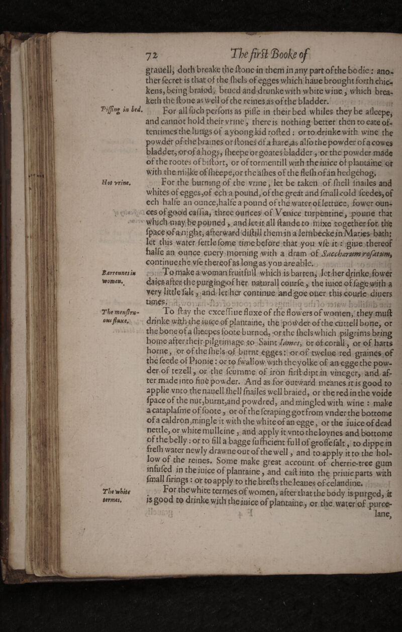 I1 Hot yrlne. The firH ’Books of graudl, doth breake the ft one in them in any part of the bodie ; ano¬ ther fecret is that of the Aids ofegges which haue brought forth chic¬ kens, being braied, brucd and drunke with white wine, which brea- keth the ftone as well of the reines as of the bladder. Tiffin* in led. For all fuch perfonsas pi fie in their bed whiles they be aileepe, and cannot hold their vrine, thereis nothing better then toeate of¬ tentimes the lungs of ayoongkidrofted : orto drinke with wine the powder of the braines or ftones of a hare,as alio the powder of a cowes bladder,orof a hogs, flieepe or goates bladder, or the powder made ofthe rootes of biftort, oroftormentill with the mice of pkntaine or with the rriiike of flieepe,or the afbes of the flefh ofan hedgehog. For the burning of the vrine, let be taken of fhell fhailes and whites of egges,of ech a pound, of the great and fmallcold feedes,of ech halfe an ounce,halfe a pound ofthe water of'Jettuce, fower oun¬ ces of good cafiia, three ounces of Venice turpentine, poune that whichinay bepouned, and let it all ftande to rrjixe together for the fpace ofamght, afterward diftill them in a lembecke jn Maries bath: let this water fettle fome time before that you vie it : giue thereof halfe an ounce euery morning with a dram of Saecbamm rofitttim, continuethc vie thereof as long as you areable. To make a woman fruitful! which is-barren, let her drinke. fower daiçsafter the purgingof her naturall courfe, the iuice offâge with a very little laic, and let her continue and goe ouer this courlc diuers times, T. o ftay the excefTiue fluxe of the flowers of women, they muft drinke with the iuice of plantaine, the powder ofthe cutteil bone, or the bone of § flieepes loote burned, -or the fliels which pilgrims bring home after their pilgrimage to Saint lames, or of corail, or of harts home, or of the fliels of burnt egges: orof twelue red graines of ■ * : or to fwaliow with thc yolke of an egge the pow¬ der or tezell, or the ieunime of iron firltdiptin vineger, and af¬ ter made into finè powder. And as for outward meanes it is good to applie vnto thenauell fliell fhailes well braied, or the red in the voide Ipace of the nut,burnt,and powdred, and mingled w'ith wine i make a cataplafme of loote , or of the leraping got from vnder the bottome of a caldron 5mingîe it with the white of an egge , or the iuice of dead nettle, or white mulleine, and apply it vnto the loynes and bottome ofthe belly : or to fill a bagge lufficient fullofgroflelalt, to dippein fre i water newly drawne out ofthe w ell , and to apply it to the hol- *îe reines’ ^orne ^ake great account of cherrie-tree gum in u.ed in the iuice of plantaine, and call into the priuieparts with Ima 1 îrings : or to apply to thebrefts theleaues of celandine* . £or the white ^rnies of women, after that the body is purged, it is good to drinkewith the iuice of plantaine, or the water of purce- ' / • t \ lane. Barrennesi* Womets, The menjlru~ tut flaxe. The Vithhe termes,