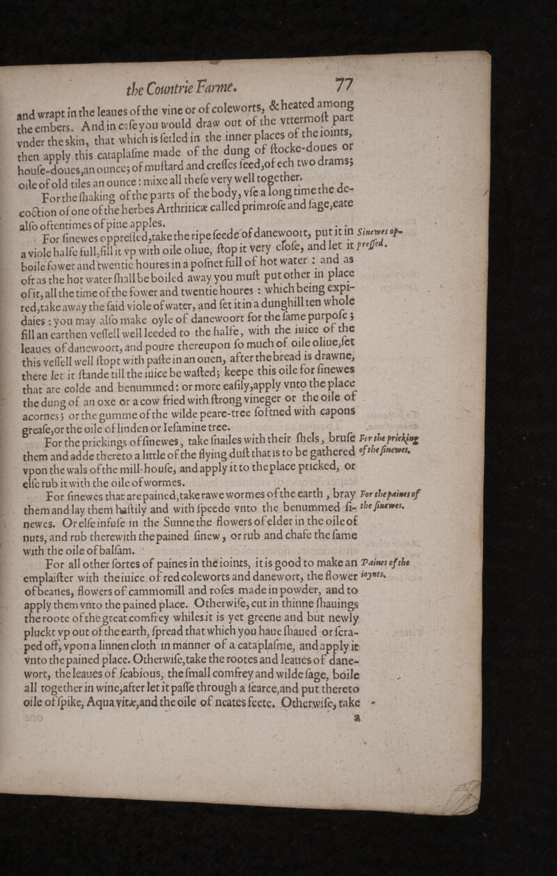 and wrapt in the leanes of the vine or of coleworts, & hc“dT“'rf theembers. Andin crfe you would draw ont of the vrtemoft art voder theskin, that which isfaled in the inner places ofthe oints, then apply this cataplâfme made of the dung of ftocke-doues or h^ufe-^ouevn ounce* of muftard and aeffes feed,of ech two drams* oile of old tiles an ounce : iwxe all thefe very well cogcther, h d For the fliaking of the parts of thebody,vft;aiongcimethe^de coftion of one of the herbes Arthritic* called primrofe and faDe,eate 3110 For finewes oppreSSe the ripe feeds of danewoort, put it in Singes of. a viole halfe full,fill it vp with oile oliue, ftopit very cfofe, and let it fuff'*. boile fewer and twentie houres in a pofnet full of hot water . and as oft as the hot water fliall be boiled away you mull: put other in place ofit, all the time of the fower and twentie houres : which being expi¬ red,take away trie faid viole of water, and fet it in a dunghill ten whole daies : you may alfo make oyle of danewoort for the fame purpo ej fill an earthen veffell well leeded to the halfe, with the iuice o t e leaues of danewoort, and poure thereupon lo much of oile oliue,let this veiTell well ftopt with parte in an ouen, after thebread is drawne, there let it rtande till the iuice be wafted; keepe this oile for finewes that are colde and benummed : or more eafily,apply vnto the place the dung of anoxe or a cow fried with ftrongvineger or the one or acornes; orthegummeofthe wilde peare-tree foftnedwith capons ereafe,or the oile of linden or Iefamine tree. For the prickings offinevves, take fnailes with their Ihels, brufe them and adde thereto a little of the flying duft that is to be gathered °Jt vpon the wals ofthe mill-houfe, andapplyitto the place pricked, or elfe rub it with the oile ofwormes. For finewes that arepained,take rawewormes ofthe earth , bray For tbepaints of them and lay them hartily and withlpeede vnto the benummed fi- thefintwts. newes. Or elle infule in the Sunnethe flowers of elder in the oile of nuts, and rub therewith thepained finew, or rub and chafe the fame with the oile of ballâm. ' For all other fortes of paines in the ioints, it is good to make an Taints ofthe emplaifter with theiuice of red coleworts and danewort, the flower ofbeartes, flowers of cammomill androfes made in powder, and to apply them vnto the pained place. OthetwHè, cut in thinne fhauings theroote ofthe great comfrey whiles it is yet greene and but newly plucktvpoutoftheearth, Ipread that which you hauefhaued or lcra- ped off, vpon a linnen cloth in manner of a cataplafme, and apply it vnto thepained place. Otherwife,take the rootes and leaues of dane¬ wort, the leaues of fcabious, the fmallcomfrey and wilde fage, boile all together in wine,after let ît parte through a <èarce,and put thereto oile of/pike, Aqua vit*,and the oile of neates feete. Otherwife, take - N I ' A \y.