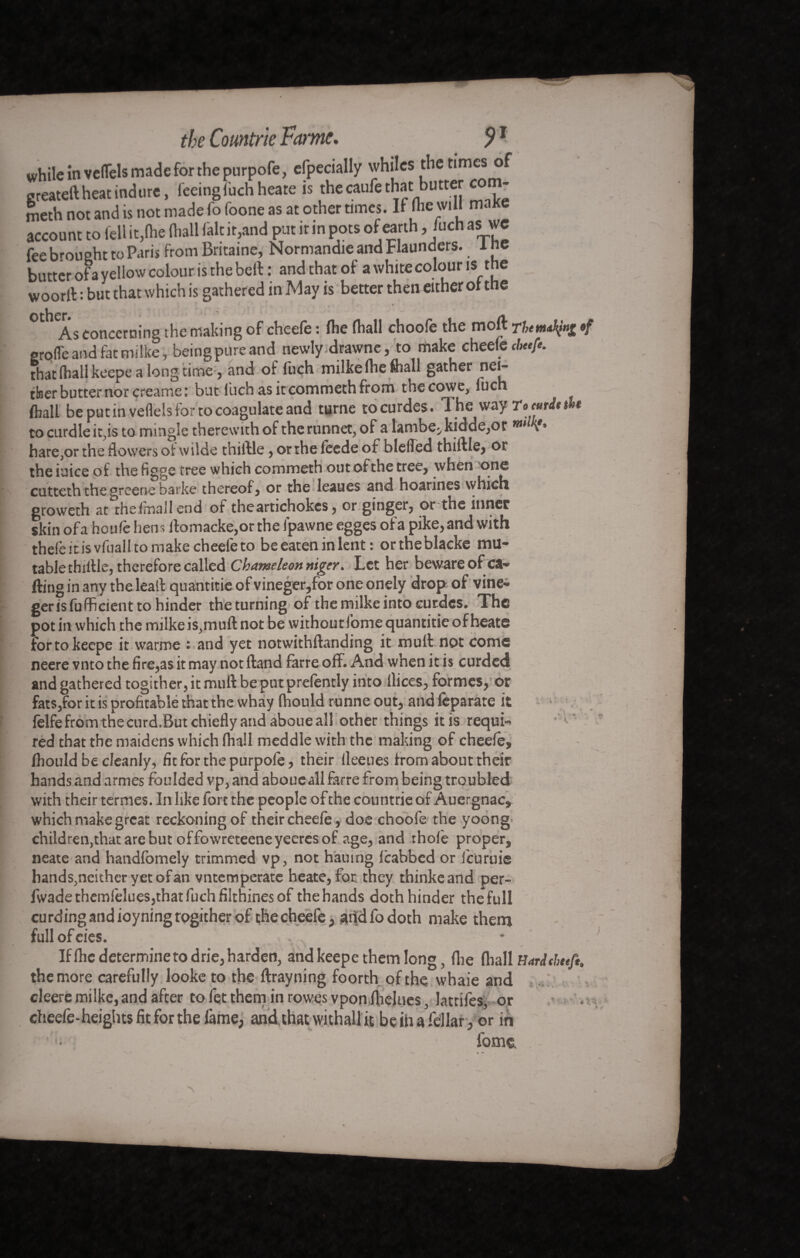 while in vcITels made for the purpofe, efpecially whiles the times of greateft heat indure, feeing fachheate is the caufe that butter com¬ meth not and is not made fo foone as at other times. If file will maKe account to fell it,(he (hall (alt it,and put it in pots of earth, fuch as wc fee brought to Paris from Britaine, Normandie and Flaunders. 1 ne butter of a yellow colour is the beft : and that of a white colour is_tne woorlf : but that which is gathered in May is better then either of the As concerning the making of cheefè : (he (hall chooft the mo ft rt < groffeand fatmilke, beingpureand newly.drawne, to make chee(C cbeefe. that (hall keepe a long time, and of fuçh milke (lie ftiall gather nei¬ ther butter nor creame: but fuch as it commeth from thecowe, fuch (ball be put in veflels for to coagulate and turne tocurdes. The way Tomittbt to curdle it,is to mingle therewith of the runnet, of a lambe^ kidde,or v* hare,or the flowers of wilde thiftle, or the feede ot bleiTed thiftle, or the iuice of the figge tree which commeth out of the tree, when one cutteth the greene barke thereof, or the leaues and hoarines which groweth at the IrnaJI end of the artichokes, or ginger, or the inner skin ofa heuft hens llomacke,orthe fpawne egges of a pike, and with theft it is vfuall to make cheele to be eaten in lent : ortheblacke mu¬ table thillle, therefore called Chameleon niger. Let her beware ofca- ftingin any the leaft quantise of vineger,for one onely drop-of vine- gerisfufficient to hinder the turning of the milke into curdes. The pot in which the milke is,muft not be withoutfome quantitie of heate for to keepe it warme : and yet notwithftanding it mull not come neere vnto the fire,as it may not (land ferre off. And when it is curded and gathered togither, it mull: be put prefently into (lices, formes, or fats,for it is profitable that the whay fhould runne out, and ftparate it felfefromthecurd.Butchieflyandaboueall other things itis requi¬ red that the maidens which (hail meddle with the making of cheefe, fhould be cleanly, fit for the purpofe, their (leeues from about their hands and armes foulded vp,and aboueall ferre from being troubled with their termes. In like fore the people of the countrie of Auergnac, which make great reckoning of their cheeledoe choofe the yoong children,that are but offowreteeneyeeresof age, and :ho(e proper, neate and handfomely trimmed vp, not hauing (cabbed or feuruie hands,neithcryetofan vntemperate heate, for they thinkeand per- fwadethemftlues,thatfuchfilthinesof the hands doth hinder the full curdingandioyningtogitherof thecheefe, aridfodoth make them fullofeies. - * If (he determine to drie, harden, and keepe them long, (lie (hall Hardtheefi. the more carefully looke to the ftrayning foorth of the whaie and cleere milke, and after to fet them in rowes vpon fiielues, lattifes, or cheefe-heights fit for the lame, andthatwithaUit beihafellar , or in iom&