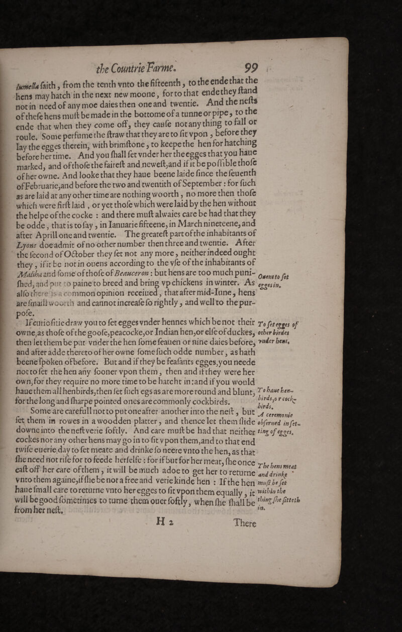 ImctU faith, from the tenth vnto the fifteenth, to the ende that the hens may hatch in the next newmoone, for to that ende they i an not in need of any moe daies then one and twentie. And the neits ofthefe hens mull be made in the bottomeofatunneorpipe, to the ende that when they come off, they caufe notany thing to fall or roule. Some perfume the ftraw that they are to fit vpon, betorethey lay the egges therein, with brimftone, to keepe the hen for hatching before her°time. And you (hall fet vnder her the egges that you haue marked, and ofthol'e the fairell and neweffand ific bepofuble thole ofherowne. And looke that they haue beene laide fince theleuenth ofFebruarie,and before the two and twentith of September : for fuch as are laid at any other time are nothing woorth, no more then thofe which were firft laid , or yet thofe which were laid by the hen without the helpe of the cocke : and there muftalwaies care be had that they be odde, that is to fay , inIanuariefifteene,inMarchnineteene,and after Aprill one and twentie. The greateft part of the inhabitants of Lyons doe admit of no other number then three and twentie. After the fécond ofOéfober they fet not any more, neither indeed ought they, if it be nor in ouens accordingto the vfe of the inhabitants of Malthazx'A fome of thofe of Beauceron : but hens are too much puni- filed, and put to paine to breed and brifig vp chickens in winter. As egges in, allô there is a common opinion receiued, that after mid-Iune, hens arefmaiii woorth and cannot increalefo rightly, and well to thepur- pofe. Ifcuriofitiedrawyoutoleteggesvnderhennes which be not their To fet egges »f o\vne,as thofe of the goolè,peacocke,or Indian hen,or elleofduckes, ether Urdu then let them be put vnder the hen fome lèauen or nine daies before, >»^-r hem, and after adde thereto ofherowne fome fuch odde number, as hath beene fpoken ofbefore. But and if they be fealants egges,you neede not to let the hen any looner vpon them, then and if they were her own,for they require no moretimetobehatcht in rand if you would haue them all henbirds, then let fuch egs as are more round and blunt, Tebauehtn* for the long and fharpe pointed ones are commonly cockbirds. Somearecarefullnottoputoneafter another into the neft, but ^ ceremonie let; them in rowesin awoodden platter, and thence let theinllide # bfemed infeu downeinto theneftverie foftlv. And care mull be had that neither ting cockesnorany other hens may go in to fit vpon them,and to that end twile euerie day to fet meate and drinke fo neere vnto the hen, as that file need not rife for to feede herlelfe : for ifbut for her meat, (he once - call off her care ofthem, it will be much adoeto get her to returne JddrZZ'** vnto them againe,if file be nor a free and veriekinde hen : If the hen mnfl.befit haue fmall care to returne vnto her egges to fit vpon them equally, it »«*’*'«tJ>e will be good fometimes toturne themouerfoftly, whenlhe fliallbefa fitted, from her neft. **• H z There