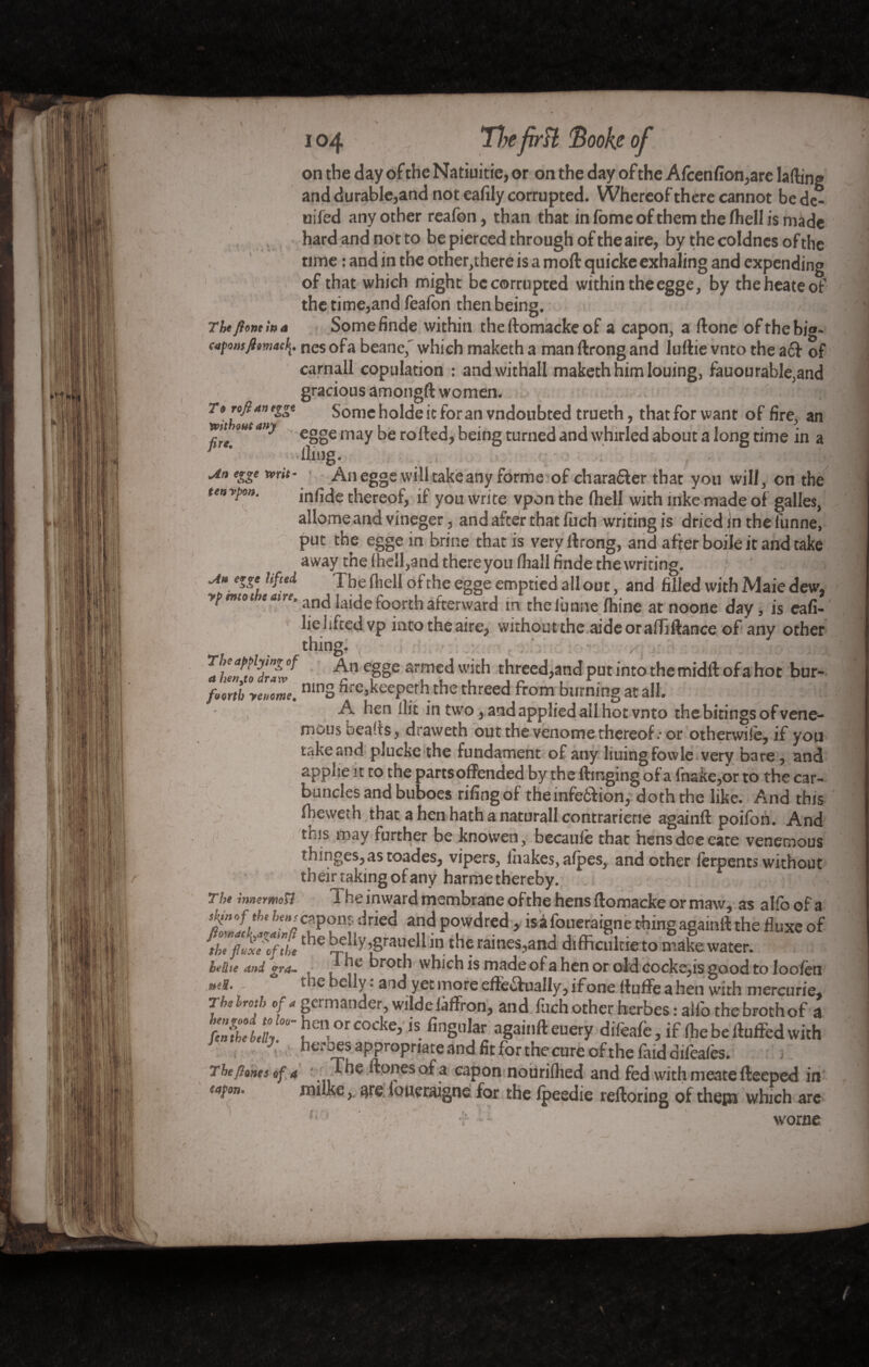 on the day of the Natiuitie, or on the day of the Afcenfion,are lading and durable,and not eafily corrupted. Whereof there cannot bede- uifed any other reafon, than that in fome of them the fhell is made hard and not to be pierced through of the aire, by the coldnes of the rime : and in the otherwhere is a moil quickeexhaling and expending of that which might be corrupted within the egge, by theheate of the time,and feaibn then being. Thtflomiua Somefinde within the ftomacke of a capon, a done of the bio. «,tfomftmacnes ofa beane,' which maketh a man ftrong and luttie vnto the a6! of carnall copulation : andwithall maketh him louing, fauourable,and gracious amongft women. nrth^ta»^ Some holde it for an vndoubted trueth, thatforwant of fire, an mut any eg„e rnay be rofte<j# being turned and whirled about a long time in a r * -lliug. -çüfB Un egge writ- An egge will take any forme of character that you will, on the ten vpo». infide thereof, if you write vpon the (hell with mke made of galles, allomeand vineger, and after that fuch writing is dried in the lunne, put the egge in brine that is very ftrong, and after boile it and take away the (hell,and there you (hall finde the writing. ' ■» u* erge lifted The fliell of the egge emptied all out, and filled with Maie dew, yp mtot and laide foorth afterward in the lunne Ihine at noone day, is cafi- lieliftedvp intotheaire, without the aide or aifillance of any other thing. . / : >: n r hmtodrarf e§§e arrne^ w'ch threed,and put into the midft of a hot bur- fLtl yenome. ninS nre,keeperh the threed from burning at all. A hen flit in two, and applied all hot vnto the bitings of vene- muus beads, draweth out the venome thereof.-or otherwise, if you take and plucke the fundament of any liuingfowle very bare, and applie it to the partsoffended by the flinging of a fnake,or to the car¬ buncles and buboes riling of the infeôdion, doth the like. And this Ibevveth that a hen hath a naturall contrarietie againft poifon. And this may further be knowen, becaulè that hens doe eate venemous thinges,astoades, vipers, fhakes, afpes, and other ferpents without their taking of any harme thereby. The îmermosi 1 he inward membrane of the hens ftomacke or maw, as alfo of a tUnnfth* Weapon;- dried and powdred, isafoueraigne thing againft the (luxe of ^tUfiuxe'TLthe t>cdly,grauell in the raines,and difficuirieto make water. be the and gra~ , . ^ broth which is made of a hen or old cocke,is good to loofèn ***&* * iebelly, aid yet more effectually, if one flnffeahen with mercurie* Tbehrotb Of* germander, wilde faffron, and fuch other herbes : alio the broth of a tel!/V“ïCn0rC0eke> is- finSular aga,,,ft euery difeafe, if (be be fluffed with \ heroes appropriate and fit for the cure of the faid difeafês. The fiones of a The Hones of a capon nourifhed and fed with meate fteeped in eapon. milke, are loueraigne for the fpeedie reftoring of them which are v “ worne