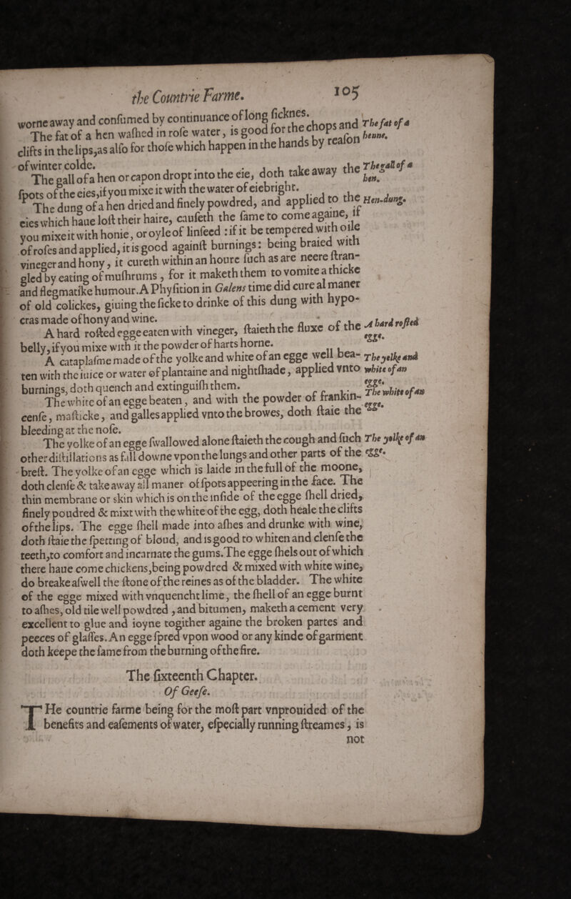 * the Countrie Parme. I05 worneaway and confirmed by continuance of long and Thefat cfa The fat of a hen wafhed in roie water, is goodfo the P hlanu clifts in the lips,as alfo for thofe which happen in the hands by realon °f TheCgan of a hen or capon dropt into the eie, doth take away the f foots of the eies,if you mixe it with the water of eiebnght. P The dune of a hen dried and finely powdred, and applied to thç Hen Jang. eies which hauelort their haire, caufeth the fame to come againe, it you mixeit with honie, oroyleoflinfeed : if it be tempered with oile - of rofes and applied, it is good againft burnings : being braied vv'th vine°erandhony, it cureth within an hourc fuchasare neereftra gledBbyeatingofmulhrums,foritmakeththemtovomiteaAicke ( and flegmatike humour. A Phyfition in Gal en s time did cure a m of old colickes, giuing the ficke to drinke of this dung with hypo- eras made of hony and wine. . , a • f x. a hardto fled A hard roftedegge eaten with vineger, ftaieththe fluxe oft e belly, if vou mixe with it the powder of harts home. A cataplafme made of the yolke and white of an egge well bea- Tkeyelkf4nà ten with thciuice or water ©fplantaine and mghtlhade, applied vnto white of 4n burnings, doth quench and extinguifh them. f i.; The'nhiteofm The white of an egge beaten, and with the powder oHrankin- cenfc, mafticke, and galles applied vnto the browes, doth ftaie the bleeding a ^ ofan egge fwanOWed alone ftaieth the cough and fuch The y»l{e of 4» otherdiihllations as fall downevpon the lungs and other parts of the breft. The volke ofan egge which is laide in the full of the moonCy doth clenfe & take away ail maner of fpots appeering in the -face. The thin membrane or skin which is ontheinfide of the egge fhell dried* finely poudred & mixtvvith the white of the egg, doth heale the clifts of the lips. The egge fhell made into allies anddrunke with wine, doth ftaie the (petting of blond, and is good to whiten and clenfe the teeth,to comfort and incarnate the gums.The egge fiiels out of which there haue come chickens,being powdred & mixed with white wine* do breake afwell the ftone of the reines as of the bladder. The white of the egge mixed with vnquenchtlime, the fhell of an egge ournt to a(hes, old tile well powdred * and bitumen* maketh a cement very excellent to glue and ioyne togither againe the broken partes and peeces of glaffes. An egge fpred vpon wood or any kinde of garment doth keepe the fame from the bu rning of the fire. The {ixteenth Chapter. Of Geefe. r He countrie farme being for the mod part vnprouided of the benefits and eafements of water, elpecially running ftreames, is «: v V * t -, - j) 1 i not ( : ~ -