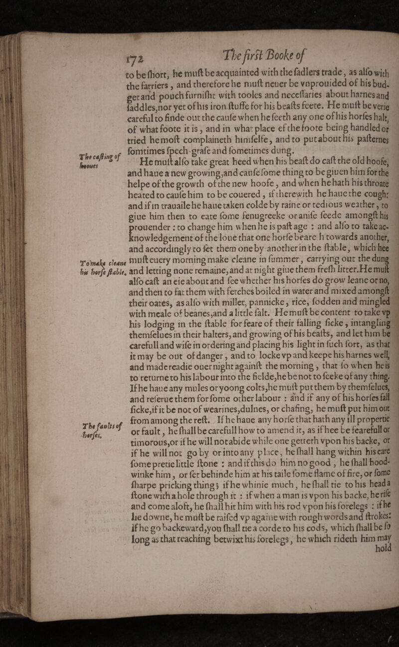 The cafêing of homes fi I y 2 Tie first Book of to be fliort, be muft be acquainted with the fadlers trade, as alfo with the farriers, and therefore he muft neuer be vnprouided of his bud- get and pouch furnifhc with tooles and neccITaries about harnes and (addles,nor yet of his iron ftuffe for his beafts feete. He muft be verie careful to finde out the cauie when he feeth any one of his hories halt, of whatfoote it is, andin what place efthefoote being handled or tried hemoft complaineth himfelfe, and to putabouthis parternes fomtimes fpech-grafe and lometimes dung. . . He mult alio take great heed when his beaft do call the old hoofe, and haue a new growing,and caufefome thing to be giuen him for the helpe of the growth of the new hoofe, andwhenhehathhisthroate heated to cauie him tobecouered, if therewith he haue the cough: and if in trauaile he haue taken colde by raine or tedious weather, to giue him then to eate lome fenugreeke or anile leede amongfthis rouender : to change him when he is pall age : and alfo to take ac- nowledgement of the loue that one horfe beare h towards another, and accordingly to fet them one by anotherinthe liable, which hèe Tondit* chant nmfteuery morning make cleane in dimmer, carryingout the dung htrfi fiable, and letting none remaine, and at night giue them frelh litter.He muft alfocaft aneieaboutand feewhether hishorlesdogrowJeaneorno, and then to fat them with fetches boiled in water and mixed amongft their oates, as alfo with millet, pannicke, rice, fodden and mingled with meale of beanes, and a little laic. He muft be content totakevp his lodging in the liable forfeareof their falling licke, intangling themfelues in their halters, and growing of his bealls, and let him be carefull and wile in ordering and placing his light in fuch fort, as that itmay be out of danger, and to locke vp and keepe his harnes well, andmadcreadieouernightagainft the morning, that lowhen heis to returne to his labour into the fielde,he be not to feeke of any thing. If he haue any mules or yoong colts,he muft put them by themfelues, and reiërue them for fome other labour : and if any of hishorfesfali (îcke,ifit be not of wearines,dulnes, or chafing, he muft put him out from among the reft.. If he haue any horfe that hath any ill propertie or fault, he fhall be carefull how to amend it, as if hee be feareful! or timorous,or if he will notabide while one getrerh vpon his backe, or if he will not goby or into any place, he fhall hang within hiseare fome pretie little llone : andifthisdo him nogood, he (hall hood- winke him, or let behinde him at his taile fome fiame of fire, or fome (harpe pricking thing 5 ifhewhinie much, he fhall tie to his head a done with a hole through it : if when aman is vpon his backe, he rile and come aloft, he (hall hit him with his rod vpon his forelegs : if he lie downe, he muft be raifed vp againe with rough words and llrokesl if he gobackeward,you (hall tie a corde to his cods, which fhall be fo long as that reaching betwixt his forelegs, he which rideth him may  hold The faults of horfcs0