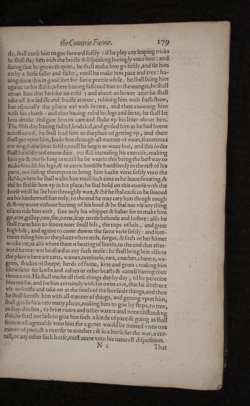 theCountrieFame. \ *79 tie, fhall caufe him to goc forward foftly : if he play any leaping tricks he fhall ftay him with the bridle ftilHpeakinglouingly vnto him : ana feeing that he growcth quiet, he fhall make him go foftly,and let him on by a little taller and falter, vntill he make him pace and tret : ha¬ tting done this in good fort for fome prettie while, he fhall bring him agame to his liable,where hailing fattened him to the manger,he fhall epuer him that he take no cold ; and about an hower after he (hall takeoff his (addle and bridle at once, rubbing him with frefhftraw, bat efpecial'y the places wet with fweate, and then couering him with his cloath : and after hauing rubd his legs and feete, heflialllet him drinke andgiue him to eateand fhakevp his litter about him. The fifth day hauing ladled,bridelcd,and girded him as he had beene accuftomed, he fhall lead him totheplace of getting .vp, and there fliall get vpon liim, leade him through all manner of waies,fbmerimes trotting,{omeumés fofrlv,vntill he begin to waxe hot, and this order fhall b eoblcrucd euerie daie, yet (till increafing his exercif e, making him go & tfotfo long as vntill he be wearicuhis being the belt way to make him life his iegs,& to carrie himfelfè handfomly in the reft of his parts, not failing thereupon to bring him backe verie foftly vnto the fiable,where he fhall walke him vntill fuch time as he leauefweating,& the he fhalfet him vp in his place: he fhal hold on this courte with the horte vntill he fee him throughly won,& thé he fhal caufe to be fliooed on his hindermofl feet only, to the end he may cary him throgh rough Sc ftony waies without hurting ofhis hoof:& he fhal not vfeany thing elle to ride him with, fuie only his whippet Sc halter for to make him .go,trot,gallop,run,flie,turne,leap,to rife behinde and before : alfo he fhall trainehim to fcoureouer fmallhils, thetops ofhils, and great high hils, and againe to come downe the fame verie foftly : and fbm- times riding him to the places where mils, forges, Sc fuch ot her hâmer works are,as alfo where there is beatingofIinnes,to the end that after¬ ward he may not be afraid at any fuch noife: he fhall bring him alfo to the place where are carts, waines,tumbrels, cars, coaches,charets, wa¬ gons, flockes of fbeepe, herds off.vine, kine and goats’, making him like wife to feelambsand calues or other beads & cattell hauiim their throats cut.He fliall marke all thefe things day by day, til he perceiue him read ie, and fee him certaincly with his owned es, that he doth net vfe to itmffe and take on at the fmels oftheforefaide things.and then he fh.JI f uni ifli him with all manner of things, and getting vpon him fliall guide him into many places,making him to goe by fteps.to trot* to leap ditches, to fwim nufers and other waters:and notwithftandino this,neihail nor fade to giue him fuch akmdeofpace& going as find feern mole agreeaole vnto him:for a genet would be trained mo one maner of pace,& a courier to another & Co a horfe for the war, a cur- ta ,or an-v other fucn horle,mofl neere vnto his natural! difpofition. ‘ ' ,Nî ; That