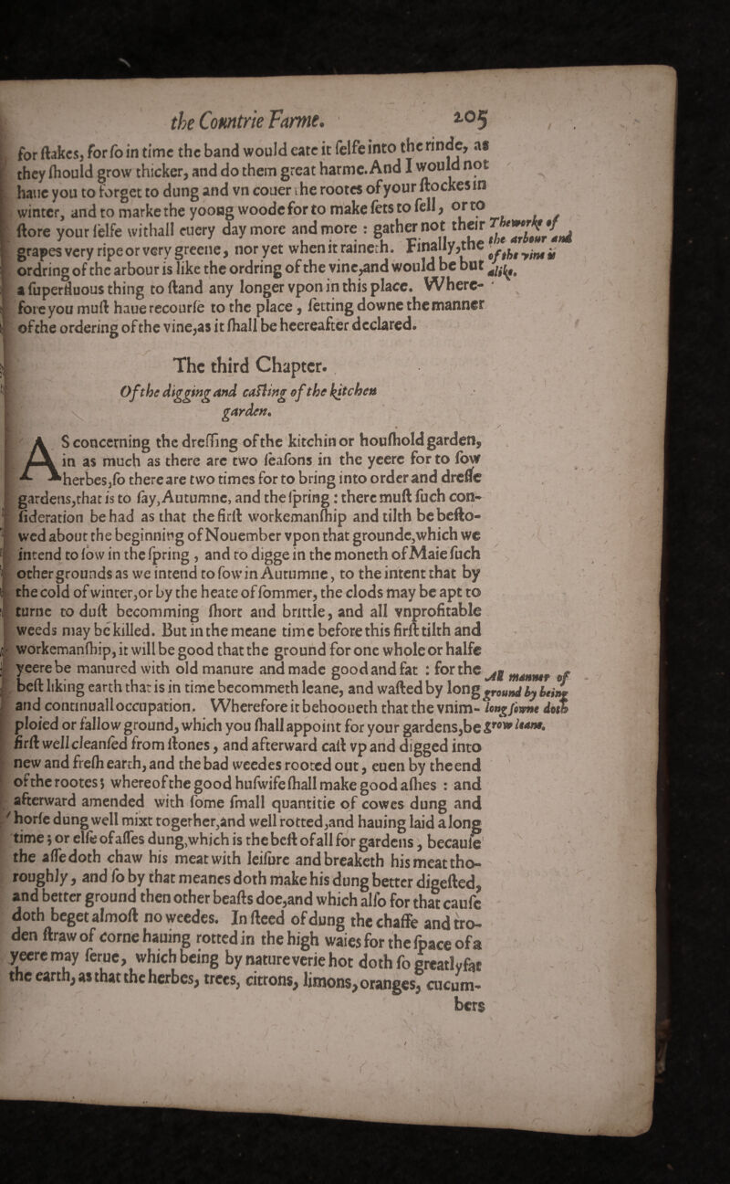 for (lakes, for fo in time the band would cate it felfeinto the rinde, as they Ihould grow thicker, and do them great harme. And I would not haue you to forget to dung and vn couer the rootes ofyour ftockesin winter, and to marke the yooug woode for to make lets to fell, or to (lore your lelfe withal! eucry day more and more : gather not their ^J**^**^ grapes very ripe or very greene, nor yet whenitraineth. Finally,the # ordring of the arbour is like the ordring of the vine,and would be but afuperduousthing to (land any longer vpon in this place. Where¬ fore you muft haue recourle to the place, letting downe the manner ofthe ordering of the vine,as it lhall be heereafter declared. , + ■' / * ' *. The third Chapter.. Ofthe digging and catling of the kitchen garden. ' .i* ' AS concerning thedrefTing ofthe kitchinor houlhold garden, in as much as there are two lésions in the yeere for to low herbes,fo there are two times for to bring into order and drefle gardens,that is to fay,Autumnc, and thelpring : there muft fuch con- fideration be had as that thefirft workemanfhip and tilth be bello¬ wed about the beginning of Nouember vpon that grounde,which we intend to low in the fpring, and to digge in the moneth of Maie fuch ochergroundsas weintendtofowinAurumne, to the intent that by the cold of winter,or by the heate of lommer, the clods may be apt to turne to duft becomming Ihort and brittle, and all vnprofitable weeds may be killed. Butinthemeane time before this firll tilth and c workemanflrip, it will be good that the ground for one whole or halfe j yeere be manured with old manure and made good and fat : for the m4Hmr §f beft liking earth that is in time becommeth leane, and wafted by long ground by being and continualloccupation. Wherefore it behooueth that the vnim- Ungfiwnt doth ploied or fallow ground, which you lhall appoint for your gardens,be &row ltam> firft wellcleanled from ftones, and afterward call vp and digged into new and frelh earth, and the bad weedes rooted out, euen by theend ottherootesj whereofthe good hufwife lhall make good allies : and afterward amended with fome fmall quantitie of cowes dung and / horle dung well mixt together,and well rotted,and hauing laid along time ; or elfeofafles dung,which is the beft ofall for gardens, becaufe the alfedoth chaw his meat with leifure andbreaketh his meat tho¬ roughly , and fo by that meanes doth make his dung better digefted, and better ground then other beafts doe,and which alfo for that caufc doth beget almoll no weedes. In fteed of dung the chaffe and tro- den ftrawof come hauing rotted in the high waiesforthefpaceofa yeere may feme, which being bynatureveriehot doth fo great! y fat the earth; as that the hcrbes; trees, citrons^ linions^oranges; cucum- bers