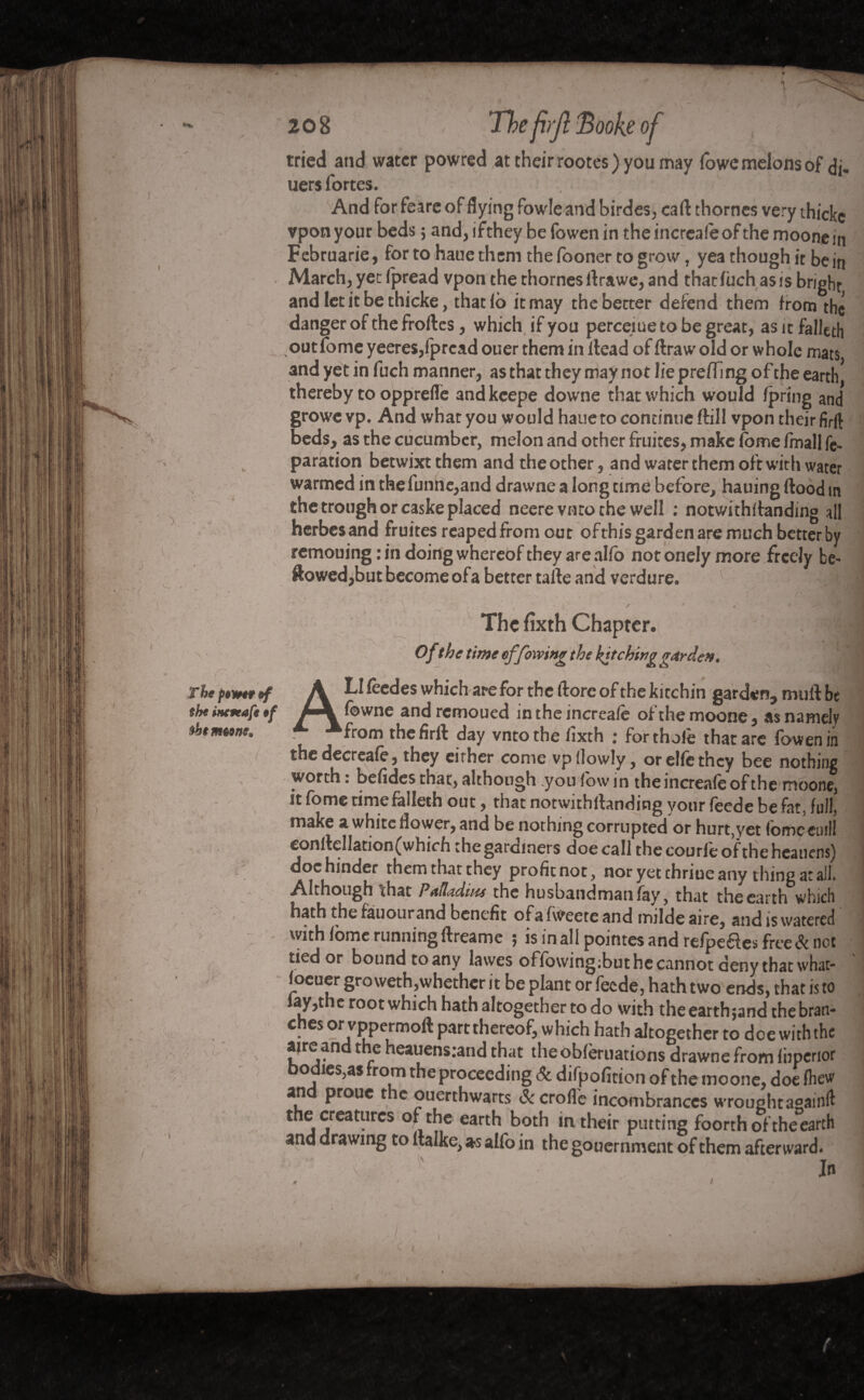 tried and water powred,at their rootes ) you may fowe melons of <Jj„ uersfortes. 'P?l And for feare of flying fowle and birdes, cart thornes very thicke vpon your beds ; and, ifthey be fowen in the increafe of the moone in Februarie, fortohauethemthefoonertogrow, yea though it be in March, yet fpread vpon the thornes flrawe, and that fùch as is bright and let it be thicke, that fb it may the better defend them from the danger of the froftes, which if you perceiuetobegreat, asitfalleth outfome yeeres,fpread ouer them in ilead of flrawold or whole mats and yet in fuch manner, as that they may not lie prefTing of the earth thereby to opprefle andkeepe downe that which would fpring and growe vp. And what you would haue to continue ftill vpon their firft beds, as the cucumber, melon and other fruités, make fome fmall re¬ paration betwixt them and the other, and water them oft with water warmed in thefuntte,and drawne a long time before, hauing flood in the trough or caske placed neere vnto the well : notwithflanding all herbesand fruités reaped from out ofthis garden are much better by remouing:in doing whereof they are alfo not onely more freely be¬ llowed,but become ofa better talle and verdure. The fixth Chapter. , Of the time ef/owing the hitching garde». | A LI feedes which are for the flore of the kitchin garden, mull be fbwne and remoued in the increafe of the moone, as namely from the firll day vnto the fixth : forthofe that are fowen in the decreafè, they either come vpllowly, or elfe they bee nothing worth : befides that, although .you fow in the increafe of the moone, it fome time falleth out, that notwithstanding your feede be fat, full, make a white flower, and be nothing corrupted or hurt,yet fomeeuill confleIlation(which thegardmers doe call thecourfeoftheheauens) doc hinder them that they profit not, nor yet thriue any thing at ail. Although that Palladium the husbandman fay, that the earth which hath the fauourand benefit ofafweete and milde aire, and is watered with fome runningflreamc 5 is inall pointes and refpeélesfree<?t not tied or bound to any lawes offowing;but he cannot deny that what- foeuer gro weth,whethcr it be plant or feede, hath two ends, that is to fay,the root which hath altogether to do with the earth ;and the bran¬ ches or vppermoft part thereof, which hath altogether to doe with the aire an t e heauens:and that the obfèruations drawne from fhperior bodies,as from the proceeding & difpofirion of the moone, doe fhew an prone the ouerthwarts Sc crofle incombrances wrought againfl the creatures of the earth both in their putting foorth of the earth and drawing to llalke, as alfo in the gouernment of them afterward.  ■ v, ■ ■ , • •• ' In