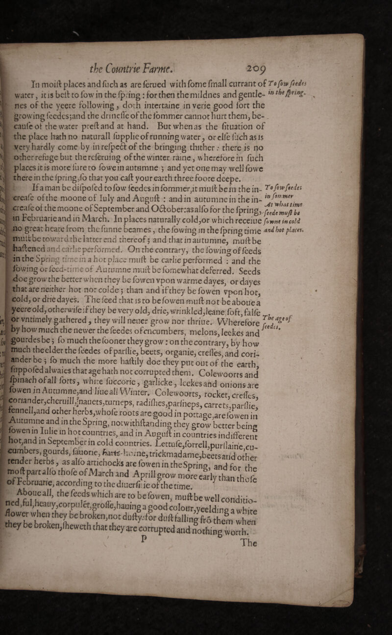 ore A in the Countrie Fame, 209 • » I In moift places and fuch as are ferued with fome fmall currant of To ft* fades water, it is belt to low in the (pring : lor then the mddnes and gentle- M tbe$unî- nes of the yeere following, doth intertaine in verie good fort the growing feedesjand the drinefle of the fommer cannot hurt them, be- caule of the water preftand at hand. But when as the fituation of the place hath no naturall fupplieof running water, or elle luch as is very hardly come by in refpeft of the bringing thither.- there is no ocher refuge but thereferuing ofthe winter raine, wherefore in fuch placcsitis more lure to foweinauttimne } and yet one may welllowe there in the (pring,fo that you call your earth three foore deepe. If a man be diipofed to fow (cedes in fommer,it mult be in the in- T creafe ofthe mooneef luly and Auguft : andin aurumnein the in- in Februarieand iii March. In places naturally cold,or which receiue fowne in told (i ho great heare from the lunne beames, the (owing in the (pring time an^ bot pkin. mult be toward the latter end thereof j and that in autumne, muftbe haftened and earlie performed.- On the contrary, the (owing of feeds in the Spring time in a hot place muft be earlie performed : and the lowing or iced-time of Autumne muft be fomewhat deferred. Seeds doe grow the better when they be fowen vpon warme dayes, or dayes that are neither hot nor colde ; than and if they be fowen vpon hot, cold, or driedayes. The feed that is to be fowen muft not beabouea yeere old, otherwifeif chey be very old, drie, wrinkled,leanefoft, falfe or vntimely gathered , they will neuer grow nor thriue. Wherefore faj^*^' by how much the newer the feedes ofcncumbers, melons, Ieckes and !# gourdes be 5 fo much the fooner they grow : on the contrary, by how much theelder the feedes of parllie, beets, organie, creflès, and cori- ko . f/v -L- .1__ _ I -f 1 * ^ . nr' »nderbe ( fo much the more hartily doe they put out of the earth, ! Hippo fed anvaies that age hath not corrupted them. Colewoorrs and i|>inach of all (orts, white fuccorie, garlicke, feekes and onionsare fowen in Autumne,and liue all Winter. Colewoorrs, rocker ere (Its flan rl ***• __. _ J‘/I c ^ ^ fZ3ir•^.cheruin>f ^radices,parfheps,carretSV^ pennell,and other héros,whole roots are good in pottage,arefowen in Autumne and in tne Spring, notwithstanding they grow better beins fowen in Iulie in hot countries, and in Auguft in countries indifferent Icumbers, gourds, fauorie, farts-home, trickmadame,beets arid other Itender herbs, as alfo artichocks are fowen in theSprinp, and for the moftparuKo tho/e of March and Aprillgrow nire^ly han*0fe of Februarie, according to the diuerff ie of the time. I ' Aboue all, the feeds which are to be fowen, muft be well conditio ned,ful,heauy corpiiler,oro(Te,hauingagoodcolour,yeeldine iwhir^ /lower when they be broken,not dufty.-for duft falling^ them when they be broken,(heweth that they are corrupted and Nothing wonh P The A