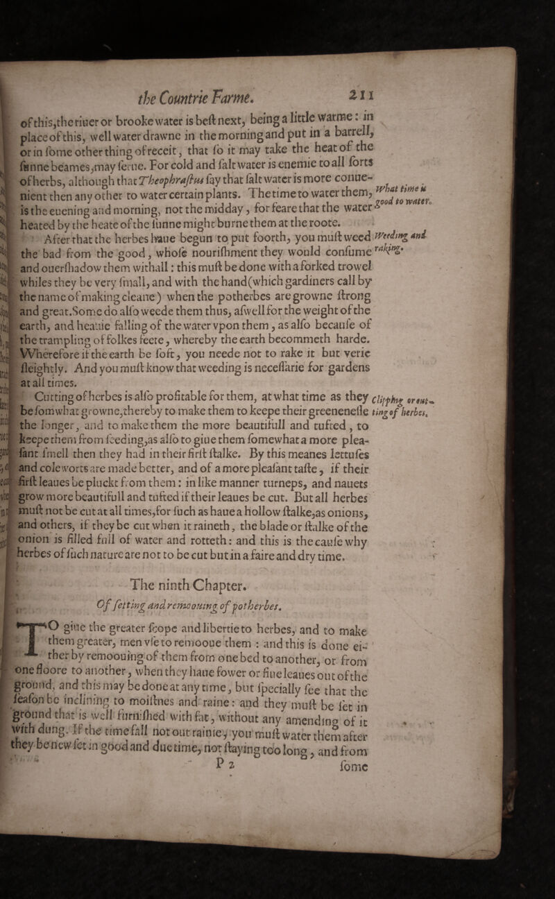 ^ \ ■ ofthis,theriueror brooke water is heft next, being a little warme : in placeofthis, well water drawne in the morning and put in a barren, or in Ibme other thing of receit, that lb it may take the heat of the fun ne beanies, may lerue. For cold and fait water isenemie to all forts of herbs, although that Theophraflm fay that fait water is more conue- nient then any other to water certain plants. The time to water them, is the euening and morning, not the midday, for feare that the waterA heated by the heate of the funne might burne them at the roote. After that the herbes liane begun to put foorth, you muft weed rvetdmg uni the bad from the good, whole nourilhmentthey would confume and ouerfhadow them withall : this mull: be done with a forked trow'el whiles they be very fmall, and with the hand(which gardiners call by the name of making cleane) when the potherbes aregroume ftrong and great.Somedoalfoweede them thus, afwell for the weight of the earth, andhca.tie falling of the water vpon them, as alfo becaule of the trampling of folkesleete, whereby the earth becommeth harde. Wherefore if the earth be foft, you needenot to rake it but veric fleightly. And you mult know that weeding is necelfarie for gardens at all times. Cutting of herbes is alfo profitable for them, at what time as they cUfthg trm befomwlrat growne,thereby to make them to keepe their greenenelle tingof herbes, ,n the longer, and to make them the more beautifull and tufted, to W!j ksepe them from feeding,as alfo to giue them fomewhata more plea- p lane frnell then they had in their firlt ftalke. By this meanes lettules ■I « and cole worts are made better, and of a more plealant tafte, if their firlt leaues be pluckt from them : in like manner turneps, and nauets grow more beautifull and tufted if their leaues be cut. But all herbes muft not be cut at all times,for fuch as hauea hollow ftalke,as onions, and others, if they be cut when itraineth, the blade or ftalke of the onion is filled foil of water and rotteth: and this is thecaufe why herbes of lùch natureare not to be cut butin a faire and dry time. ikt lit 0 It! I * • t The ninth Chapter. Of fetting and remoomng of potherbes, O giue the greater feope andlibertieto herbes, and to make them greater, rnenvfetoremooue them : and this is done ei¬ ther by remoouing of them from one bed to another, or from Onefloore to another, when they haue fower or fine leaues out of the ground, and this may hedoneatanytime, but lpecially fee that the ieafonfcc inclining to moiftnes and raine: and they muft be let in ground that is well furnilhed with fat, without any amending of it with dung. If the time fall notoutraime, you muft water them after they bencwlct in gbod and duetime, not ftaying too long, andfrom - P* fbme