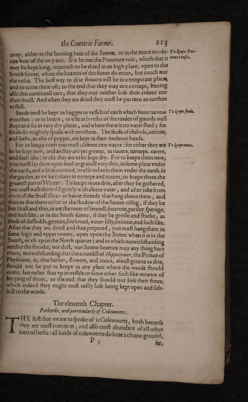 1 r the Comtrie Fame. 21? awav, either in the burning heat of the Sunnc, or in the more mode- r.^Pr»- rate heat of the very aire. If it be not theProuence role, which that it may be kept long, requireth to be dried in an high place, open to the South funne, where the beames of the iunne do enter, but touch not the rofes. The beft way to drie flowers will be in a temperate plac«^ and to turne them oft, to the end that they may not corrupt, hauing alfo this continuall care, that they may neither lofe their colour nor their fmell. And when they are dried they mull be put into an earthen veflell. ' Seeds muft be kept in bagges or velfels of earth which haue narrow r 0 mouthes : or in boxes, or die in bottles of the rindes of gourds well ftoptand fetin very dry places, and where there is no water fhed $ for feeds do mightily fpoile with moifture. The leeds of chihols,onions, and leeks, as alio otpoppie,are kept in their rindes or heads. For to keepe roots you mull obferue two wayes : for either they are To tyeftmts, be kept new, and as they are yet greene, as nauets, turneps, carets, 1 and inch like : or elle they 3re to be kept dry. For to keepe them new, I® you mult lay them vpon land orgrauell very thin , in feme place vnder [! the earth, and a little couered, 'or die to burie them vnder the earth in ® thegarden,asweleeitdonein turnepsandnauets,to keepethemthe greatdt part of Winter.. To keepe roots drie, after they be gathered, you muftwalh them diligently with cleere water, and after take from them all the fmall libres orhairiethreeds that hang about them, and then to drie them either in the (hadow of the Sunne-rifing, if they be butlinalland thin,as are the roots offennell/uccorie,parlley,fperage„ and fiich like : or in the South-funne, if they be grofle and thicke, as thofe of daiFodils;gentian,lowbread, water-1 illy, brionie,and luch like. After that they are dried and thus prepared, you muft hang them in fome high and vpper roome, open vpon the Sunne when it is in the South, or els vpon the North quarter ; and in which notwithftanding neither the fmoake, nor dull, nor Sunne-beames may any thing hurt them, notwithftanding that thecounfell of Hippocrates, thePrince of Phylitians, is, that herbes, flowers, and roots, afwel) greene as drie, fhould not be put to keepe in any place where the winde fhould come, but rather Ihut vp in veffels or fome other fuch like meanes of keeping of them, to the end that they fliould not lolè their force- which indeed 'they might moft ealilylofe being kept open and fub ieef to the winde. r The eleuenth Chapter, Potherbs, and particularly of Colewoorts. TiHE firft that we are to fpeake of is Colewoorts, bothbecanfe they are moft common and alfo moft abundant of all other forts of herbs : ad kinds of colewoorts do loue a cleane ground, ^ 3 i