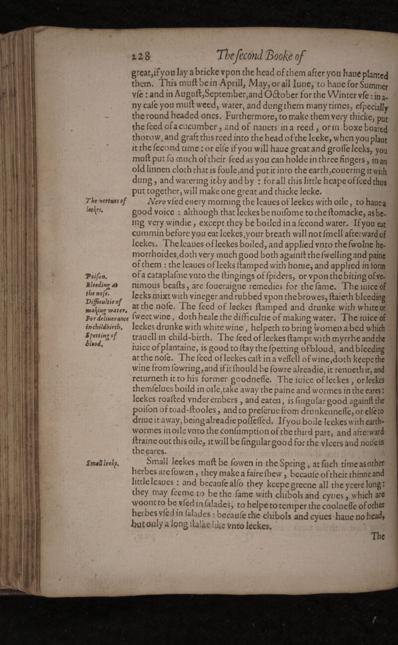 The vertu*s of Icçl^s, TPoifon. Mleedin# at thenofe. ViffUultie of making waters For deliverance in childbirth, $ petting of il*od. 'N * Small kefs. z 18 T}?efécond Book.e of great,ifyou lay abricke vpon the head of them after you haue planted them. This mull be in Aprill, May, or all June, to haue for Summer vie : and in Auguft,September,and O&ober for the Winter vfe : in a- ny cale you mull weed, water, and dungthem many times, efpecially the round headed ones. Furthermore, to make them very thicke, put the feed ofa cucumber, and of nauets in a reed, or m. boxe boared thorow, and graft this reed into the head of the leeke, when you plant it the fécond time : or elle ifyou will haue great and grolfe leeks, you mull put fo much of their feed as you can holde in three fingers, in an old linnen cloth that is foule,and put it into the earth ,couering it with dung, and watering it-by and by : for all this little heapeoffeed thus put together, will make one great and thicke leeke. Nero vied euery morning the leaues of leekes with oile, to hauea good voice : although that leekes be noifome to the ftomacke, as be¬ ing very windie, except they be boiled in a fécond water. Ifyou eat cummin belore you eat leekes,your breath will not fmell afterward of leekes. The leaues of leekes boiled, and applied vnto thefwolne he- morrhoides,doth very much good both againlt the fwelling and paine of them : the leaues of leeks damped with home, and applied in form ofa cataplafine vnto the ftingings of fpiders, or vpon the biting of ve- nimous beads, are foueraigne remedies for the lame. Theiuiceof leeks mixt with vineger and rubbed vpon thebrowes, ftaieth bleeding at the nole. The feed of leekes damped and drunke with white or fweetwine, doth heale the difficulty of making water. Theiuiceof leekes drunke with white wine, helpeth to bring women a bed which trauell in child-birth. The feed of leekes dampr with myrrhe and the iuice ofplantaine, is good to day the fpetting ofbloud, and bleeding at the nolè. The feed ofleekescadinaveflellofwine,dothkeepethe wine from lowring, and if it fhould be fowre alreadie, it renucthit, and returneth it to his former gcodnelle. The iuice of lee kes, orleekes themfelues boild in oi!e,take away the paine and wormes in the earcs : leekes roaded vnderembers, and eaten, is lingular good againftthe poilbn of toad-dooles, and to preferuefrom drunkennelle, or elle to dnue it away, being alreadie poflefled. If you bode leekes with earth- wormes inode vnto the conlumption of the third part, and afterward flraine out this oile, it will be lingular good for the v.lcersand noifein theeares. • à-' ' , Small leekes muftbe lowenin the Spring , at fnch tirneasother herbes are fowen, they make a faire Hiew ? becaufe of their thinneand little leaues : and bccauiealfb they keepegreene all the yeere long * they may feeme to be the lame with chibols and cyues ^ which are woont to be Vied in (aîades^ to helpe to temper the coolnefle of other heibes vfed in lalades • becaufe the chibols and cyues haue no head* hat only a long italftelike vnto leekes. ^ '  ‘ The