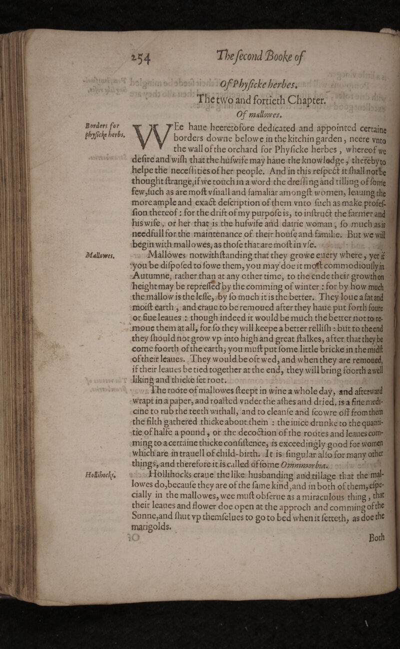 Mallows, • ,r \ *- - • •* - < ■ - - ' i- I HoRibocfy* OfPhyfîcke herbes. The two and fortieth Chapter. Of nullow es. Ee haue heeretofore dedicated and appointed certaine borders downe belowe in thekitchin garden, neere vnto the wall of the orchard for Phyficke herbes, whereof we defire and wifh that the hufwifetnay haue the knowledge, thereby to helpethe necefiitiesofher people. Andinthisrelpebfitlhallnotbe thought ftrange,if we touch in a word the dreiTi ng and tilling of lbme few,inch as are mod vfuall and famaliar amongd women, leauing the more ample and exadd defcription of them vnto fuch as make profef- fion thereof : for the drift of my purpofe is, to indrudd the fanner and his wife, or her that is the hufwife and dairie woman, fo muchasis needfull for the maintenance of their houle and famil-e. But we will begin with mallowes, as thole that are moll in vie. Mallowes notwithdanding that they growe euery where, yet if •you be difpofed to Ibwe them, you may doe it mcrttcommodioullyjn Autumne, rather than at any ether time, to the ende their growth on height may be reprefledby the comming of winter : for by how much the mallow is the lelle, by fo much it is the better. They loue a fat and rooift earth , and craue to be remoued after they haue put forth foure or fiueleaues : though indeed it would be much the better not to re- moucthem at all, forfo they will keepe a better rellifh : but to theend they Ihould not grow vp into high and great dalkes, after that they be comefoorth of the earth j you mull: put lbme little brickein the midlb of their Ieaues. They would be oft wed, and when they are remoued, if their Ieaues be tied together at the end, they will bring foorth a well liking and thicke let root. The roote of mallowes lleept in wine a whole day, and afterward wrapt in a paper, and roaded vnder the allies and dried, is a fine medi¬ cine to rub the teeth withall, and to cleanfe and lcowre off from them the filth gathered thicke aboutthem : the iuicedrunke to the quanti¬ se of halfe a pound, or the decocfion of the rootes and Ieaues com¬ ming to a certaine thicke confidence, is exceedingly good for women which are in trauell of child-birth. It is lingular alio for many other things, and therefore it is called of fome Ommmorbia. Hollihocks craue the like husbanding and tillage that the mal¬ lowes do,becaule they are of the fame kind,and in both of them,.Spe¬ cially in the mallowes, wee mud obferue as a miraculous thing, that their Ieaues and dower doe open at the approch and comming of the Sunne,and Ihutvpthemlelues to goto bed when it letteth, as doe the marigolds. \0 Both