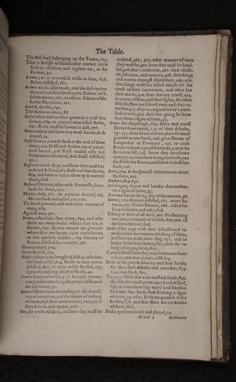 )r r The Table. The Ba\cheufe belonging to the Farmc, 703. That a Bailife of husbandrie cannot carrie fuch an alfcdion and vigilant cic, as the Farmer, 21. Balme^ 21.it increafeth milkein kinef Balme diftilled, 581. * Bulmes artificiallie made , and the defeription thereof,and their kind es, 560. Balmes of S. Iohns woort, 267, excellent Balmes of the herbe Nicotians, 291. Bar belly the fifh, The Barbes in calues, 88. Barite when and m what grounds it muft bee ordered, 401, 402. what manner of ones they mult be,40f .how they miift be hand- led,4o8.their conditions, 407. their chafti- tie,fobnctie, and neatnes,4o8. their kings and warres amongft thcmfeltics, 409, 41 o. their kings multbee killed which are the caufe of their contention, and what bee their maiks3 410. Bees that arc cruell,4i4a /warmes ofBces,and their fights, ibi.whac difeafes Bees are fubied: vnto,and their re¬ medies^ 3. they areingendred of a putrL fed carcase, 405:. their not going far from their hiues a figne of raine ,33. lo wen, 689. to prepare munmfied Barlie, liium for lire plough, 674. fierce and crucll 600. ip run f h/> in J.Jl_✓ ti - 1 1 0 . *9°. Bailie muft be fovven in dull, 776. Barms where and how they muft bee made & feated, 24. Baftll fowen putteth forth at the end of three daies, 210. Bafill and Amber arc at perpe¬ tual! hatred , 308. Bn fill caufcth ache and fcorpions in the head, ibid. Baiill diftilled, J8-4. Bafftts or earth do^s, and how they muft bee Beetles how tamed, 1:0. of their difeafes. 131.13 2.three Beu es wil not plow fo much ground as one horfe, ntf.greatBecucs of Languedoc or Prouence , 14?. to caufe Bccues tohauc a good ftomarke,549.to fat Beenes to fell, 146. howe they forelhewe raine,33. to cure them being bewitcht,242,, the ftable for Beetles,and howe it muft bee built, 116. w s > ‘¥Y iiuiii l>cc DUllt, 12r. ordered Scfaued,!-67.Baflets oftwo fortes, & the fpeciall obferuations about S64. and how to trame them vp & nurture the fame, zzf. them, ibid Brechireej8z^.8^ i. Zaftard Dittame, othetwife Fraxinclla, brea- Belt ringing dearer and lowder then ordina. keth Lhc iione, 270. rie a ligne ofraine, 33. Maries Bat by 567. the patterne thereof,!^. Beniamin borne the 13. day ofthc moone,4*. Maries Bath multiplied,{69,570. To Battle ground, and with what manner of dung, 669. Again!! Bats, 4or. what foile they crauc,^4. and why there are manyfooies whiles they arc in BetoniCy : 62. Bctonie diftilled, 581. water Be- tome, 27). PaulesBctonic, 266. called the Leaper$herbe,and why,ibid. 1 aking or Birds of all forts, 900. Birdhimting was not accounted ofofolde, 8 £9 .and afi the forts thereof, ibid. flower,6951. Beanes amend the groundc Birdsofthe cage with their difeafesand re- where they are fowen, i4.to came Beanes^ medies,89o,themaniieroftakingofthcm, and how to make them ling, 891. and to keepe them from hauing lice, ibid, the ta¬ king of tinging birds, 879. Canarie Birds how they may be known from others,and their dftcafcs.888.8h9. '--y --- , to bee quicfeciy fodden, 703. flowers of Beanes diftilled for to keepe, 5:98. A * 1 * Goates Beard, 3 04. Beares breech, 2^4. Be aft es when to be bought & kild.41 .ofa dou- blc kinde of life,644. Beaks or their partes Birds of the pray & falconry and their foodc, diftilled, 60$. to tame wdde Beaftes,833. 875.87their difeafes and remedies 87/ lignes foretelling death ofBeaits. 40. rauenous Buds, S7j. ~ Btauce fcarce of water, 7. it bearcth riecon- To purge Birds that e ate mufhrd feede,^. trarÿ to his nature,i3.the people ofBcauce are laborious, 3 r. Beere of diners forts according to the diuerfi- ties of countries,and the maner of making ij ofthem,and their temperature, 7 2^,7 27.it fattethhens and capons,7>8. the difeafes incident to tuery kind otBird^ * 98 to know how log cucry bird liuethin his kinde, S99. Birds their bathing a ligne of raine, 3 3. what Birdsapegoodto make haukes, 871. and that there aretenkindes ofthem,ibid, 1 . Bees,the profit of them,and how they muft be Bird cages how made and placed, 2?. Mmm 4 Birtbwoort