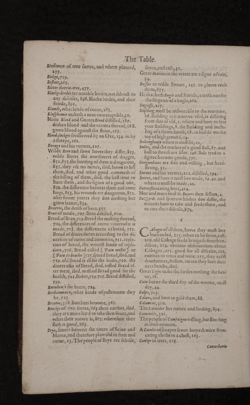 BirtbwQYt of two fortes, and where planted, 277* Bisfyt, 7x9. Btflort3z6$. Bitter char ie-tree y 477. Biacke-birdes are notable birdes,not fubieft to any diieafes, 898.Blackebirde$, and their foode,89Ç. Blanch, what kinde ofcorne, 28). Blajphenne maketh a man contemptible^ o. Mans Blood and GoatesJSW diftilled,^ 87. ' drakes blood and the vernies thereof, 58 8. goats blood againil the ftone, 167. - Blood-fuckersfwallowed by an Oxe, 134.01* by afteepe,161. Borage and his vertues,2 27. Wilde Bore and fowe howe they differ^ 53. i wilde Bores the murtherers of dodges, 3 5 îî .the hunting of them is dangerous, 8f 5. they vfe no turnes, ibid.howe to kill them,ibid. and what good , commeth of the killing of them, ibid, the belt time to hunt them, and the lignes of a good one, 8£2. the difference betyvixt them and tame hogs, 8^3. his wounds are dangerous, 852. after fowcr yeeres they doe nothing but grow leaner, 834. Boxtree, the death of bees. 3 57. Bran of meale, 707. Bran dilhlled, 5oo. Bread ofBran,719.Bread the making thereof, 704. the differences of corne whereof it is made, 703. the differences of bread, 717. Bread of diuers fortes according to the di- uerfrtie of corne and countries, 711. reple¬ tion of bread, the woorfi kinde of reple¬ tion ,716'. Bread called [ Tain mollet'] or \fPam de bouche ]ji 5 fpic zd bread,ibid.and 719. old Bread is ill for the bodies20. the diuersvfes ofBread, ibid, tolled Bread af¬ ter meatv ibid, wafted Bread good for the health, 72i.Bisket,7i9.7i?.Bread diftilled, 199- ^ ' : Brewhcufe for bcere, 724. MridanneaiiX) what kinde ofpaftcmeate they be,723* Broome y 358. Batchers broom e, 3 6$. Brocks of twe fortes, 863 .their earthes,ibid. they are more hard to take then foxes,and what their nature is, 867. wherefore their flelhis good,863, Uw,fituate betwixt the riuers of Seine and Marnc,and therefore plentiful in fruit and come, 13. The people of Bryc are fubtilc. fierce,and rafter. Great Bubbles in the water are a ftme ofrain, 34* Buffles orwilde Beenes, 14?. to plowe with them, 67 5. He tiiat hath Bugle and Sanicle, carcth not for the furgeon of a bugle, 262. BugkJJ'e, 227. Building mull be anfwerable to the r eue new, 16. Building as it is nowe vfed,is differing from that of old, 1. where and how to feat your Buildings, 8. the Building and inclo- img ot a farme-houfe, 1S. to builde on the top of high ground, 14, Bulttnghoujt where it mull be, 22, Bulles y and the markes of a good Bull, 87, one bull to threefcore kine. 146. Buis tyedto a figtreebecome gentle,:71. Burgundians arc free and willing , but hcad- Itrong, 31. Burnet andhis venues,222.diftilled, 594. Butter} and how itmufl bee made, 89.90. and where it mull be made, 12. Butterflies eating bees, 414. Moe and more roohft Ita^mthen fcllars, 4, Buzzards and fparrow haukes doe differ, the mannerhowto take and feede them, and to cure then* difeafes,S74. / -r. ► * * ■ J 4 ■ i v k y. ^ , phages of all forts, howe they mull bee husbanded, 213. when to be fown,ioBe 209. old Cabage feede bringeth foorth ra- cuftes, 214. certaine obferuations about Cabages,2i5. good for all drfeafes, 2x6. omîmes to vines and wine, 215, they refill drunkennes,ibidem, rotten they hurt their next hcarbs, ibid. Great Cages make the birdcs nothing the bet- S'-* . o . Cam borne the third day of the moone, anil! day, 44. Calpsrf 23. Caluesy and how to geld them, 88. Calami nt, 31 o. The CaUndcr her nature and feeding, 894. Camomile y 521. The people of Campai vie willing,but ftandin*- in their opinion. A Candle of the epes few ct keepethmice from eating cloths m a chefl, \ 6$. Canker in trees, 127. Canttrbune