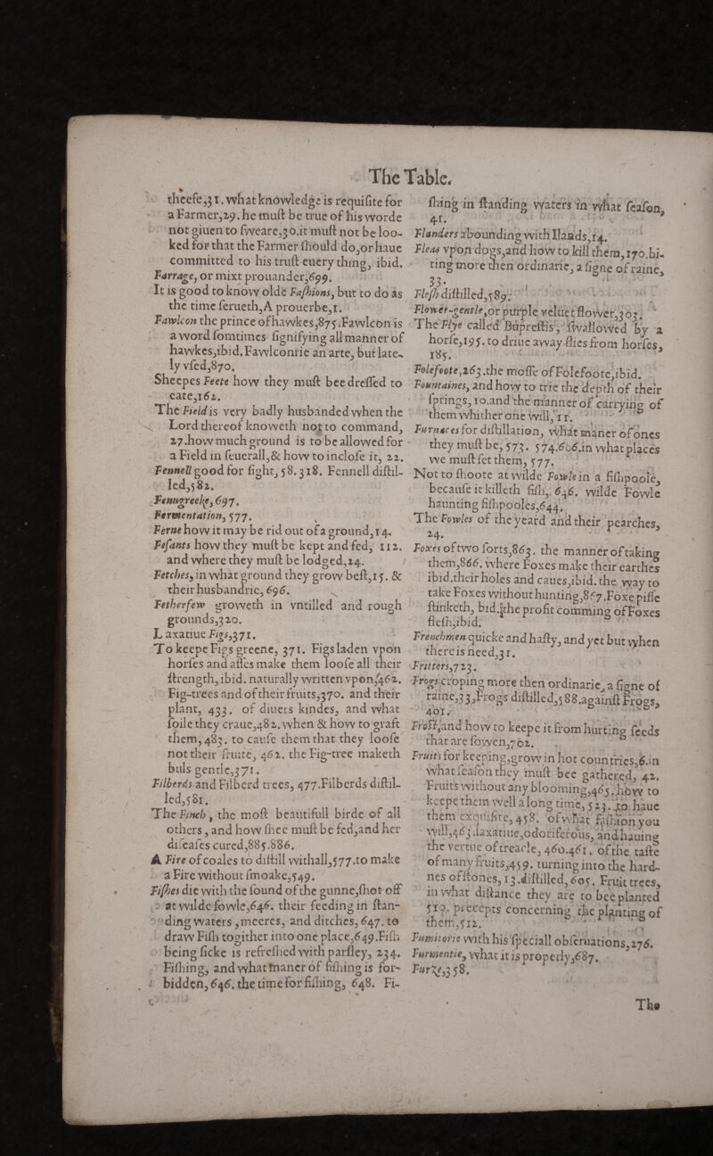 I The table. theefe,}1. what knowledge is requifitefor fixing in Handing waters in what feafen aFarmer,29.hemuft be true of hisworde 41. 9 not giuen to fyveare, jo.it mull not be loo- Wanders abounding with Hands r4. ked for that the Farmer liiould do,or haue Fleas vpon dogs,and how to kill them 170.bi* committed to his truft euery thing, ibid. ting more then ordinarie a fi^ne of raine Farrage,or mixtprouander,^^. ®1 It is good to know olde Faj})ionsy but to do as F/e/h ditlillcd^Sp ' 1 - - the time ferueth,A prouerbe,i «^«-^«^,orpurplereluetflower,3o?. ,P4wfcw* £tcrPrmce of hawkes387î .Fawlcon is The Ftye called Bupreftis,'fallowed by a a word lomtimes figmfyingall manner of horfe,i9y. to driue away flies from hois, nawkes,ibid.FawIconne anarte, butlate-* 185-, lyvfed,87o Foieftote,i6$.the mofle ofFolcfcote,ibid. bheepes Feete how they muft bee dreffed to Fountains, and how to trie the demh of their ThSt v„y badly h„sba„ded .he» the ^ Lord thereof knoweth not to command, Fumet» for diftillation, what maner of ones 27.how much ground is to be allowed for thevmuftbe <7> <<7. 6 a .«a,., 1 a Field mleiierall,&how to indole it, zi. wemuftfetthem 577 r Fennell good for fight, 58.318. Fennell diftil- Not to fhoote at Wilde Ftwhi n a fifnpooie led,58i becaufe itkilleth &I, é-6. wildc Fowlc haunting fiihpooles/44 Fermentation, 577- The of the yeard and their pearches. Ferae how it may be rid out ora ground, 14, 24, r V Fefants how they muft be kept and fed, 112. Foxes of two forts,863. the manner of taking and where they muft be lodged x4 them,*66. where Foxes make their earthei Fetches, m what ground they grow beft,ij. & ibid.their holes and caues,ibid, the wav to _• 1 1 ~ ' * 1JLV4. v. their husbandries 6$6. Fetherfevp groweth in vntiiled and rough grounds^ 20. L axatiue Figs^yi. To keepeFigs greene, 371. Figs la-den ypon j -- » f v*j tv/ tdki Foxes without hunting^ <7 .Foxepiflc ftinketh, bid.^theprofitcomming of Foxes flelh,ibid. Frenchmen quicke and hafty, and yet but when o, ™ - 0 i thereisneed,3i. horfes and ailes make them loofe all their Fritters,723. ftrength,ibid, naturally written vpon/462. Fr^rçroping more then ordinarie a fiCne of Fig-trees and of their fnuts3370. and their raine,3 3, Frogs diftilled,588.aeainft Frogs* plant, 433. of diners kmdes, and what 4oi. ^ 5 foile they craue,48 2. when & how to graft frsH.'and how to keepe it from hurting feeds them, 483. to caufe them that they loofe that are fowen 702. ” not thçir fruité, 462. the Fig-tree maketh Fruits for kcening'grow in hot countries 6.in buis gemlc,37i. F i lùe rds and Filberd trees, 477.Fiibcrds diftil- led,58i. ThcFi7tch$ the mod beautifull birde of all others, and how fhee muft be fcd,and her dilcaics cured, 88 $.886. A Fire of coales to diftill withall,577.to make a Fire without fmoake,549. whaticaion they muft bee gathered, 42. Fi uits au août any blooming,463, how to Lwcpe tnem Well a long time, 523. to hauc them exquifite, 458. ofwqat FaftWyou Wid,463 daxatiue,oconferous, andhauing thv. veitue of treacle, 4^o.4^x. of the taftc or many Fruits,45 9. turning into the hard- nes offtones, i3.diftilled,6o5. Fruit trees. - - i ^ .wuLiucu, 00s, mut trees Fi[hes die with the found of the gunne,(hot off in what diftance they are to bee plantée 1 • s ^ i ts concerning the planting o ding waters ,meercs, and ditches, 647. to them,312. ' r draw Fiftx togither into one place^^.Fifli Fumhorte with his fpèciall obferuations 116. ' being ficke is refrcflied with parfley, 234. Furmntie, what it is Droperly/87. ^ Fiftxing, andwhatînancr of Eilxingis for- 58. bidden, 6\6% the time For fillring, 648. Fi- c>b ‘ ; • Th«