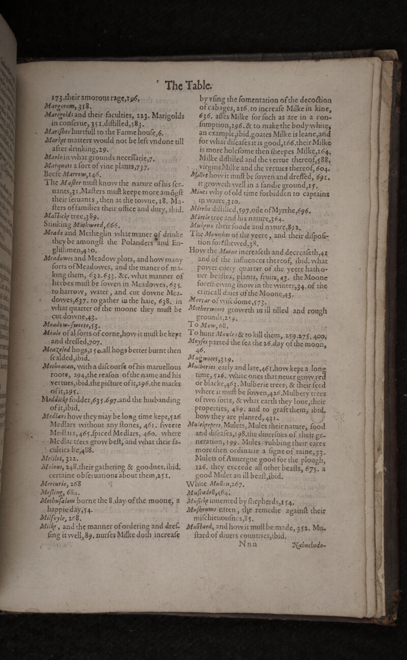 173 .their amorous rage,! Mctrgerom, 318. Marigolds and their faculties, 213. Marigolds in conferue, 35i.diftillcd,s8j. Marijhes hurtfull to the Farmchoufe,6. Market matters would not be left vndonc till after drinking, 29. Marie in what grounds neceflarie,/. Marquots a fort of vine plants,/3 7. Bcefe Marrowy $6. The M after muft know the nature of his fer¬ mants^ 1 .Mailers muft keepe more amôgft their fernants, then at the towne, 18. Ma¬ ilers offamilies their office and duty, ibid. MaHicke tree, 3 89. Stinking Mathweedt666. Meade and Me the din what miner of drinke they be amongft the Polanders and En- gIifhmen,4ZO. Meadowes and Meadow plots, and how many forts ofMcadowes, and the miner of ma¬ king them, % £33. &c. what manner of heroes muft be lowen in Meadowes, 62 to harrow, water, and cut downe Mea- dowes,^37. to gather in the haic, 638. in what quarter of the moone they muft be cut downe,43. Me ado xv-fwe et e} ) 3. Altaic of al forts of corne,how it muft be kept and drefled,70 7. Mea^eled hogs,i 5©.all hogs better burnt then fcalded,ibid. Mecboacaity with a difeourfe ofhis maruclious roote, 294,thc reafon ofthe name and his vemies,ibid.thepi&ure ofit,2^t?.the marks ofit,29f. Meddlers fodder,^ 5 *^97*and the husbanding ofit,ibid. „ ' • Median how they may be long time kept,316 Medlars without anyftones, 461. fweete Medlars, 46?.ipiced Medlars, 460. where • Medlar trees grow bell, and what their fa¬ culties b 0,488. y M el ils t y 322. Melonsy 248.their gathering & goodnes.ibid. certaine obfetuations about them,2,5i. Mercuric y 26'8 .■[ Meftingy 684. Methufalem borne the 8.day of the moone, a happieday,f4. Milfoylcj 268. Milke, and the manner of ordering and dreC fin g it well, 8*?, nurfes Milke doth increafe by vfing the fomentation of the decoeftion orcabages, 216, to increafe Milke in kine, ^3^. afles Milke forfuch as are in a con- fumption,i96.& to make the body white, ?n example,ibid.goates Milke isleanc,and for what difeafes it is good, 1 ftf.their Milke is more holefomc thenfheepcs Milke,i^4% Milke diftiiledand the vertue thereof,f 88, virgins Milke and the vernies thereof, 604, ftjftkt nowit muft be fowen and dreffed, itgroweth well in a lan die ground,i f. Mints why of old time forbidden to captains : in warre,3io, Mirrhe diftilicd,397.oiîe ofMyrrhe,6<?6. Mirth tree and his nature^ 64. Muhins* their foods anil nature,89 z. 1 he Monetises of the yeere, and their difpofi- tion for^fhe wed,38. ... How the Moans incrcafeth and decreafeth,4i and of the influences thereof, ibid, what power eu cry quarter of the yeerc hath o- uer bellies, plants, fruits, 4?. the Moone lordhewing inovvin the winter^. of the critical! daies ofthe Moone,43. Mortar of wifcdome,373 . Motherwoort gvoweth mill tilled and rough grounds,2^o. rp ^ D ■’ -7 * ’ - ■» o Mow y 68. 1 o hunt Movies & to kill them, 159.^75'. 400. Farted the Tea the z6.day ofthe moon, 4^- ». MtUberies early and late,461.how kept a loner time, $26. white ones that neuer grow re3 or blacke,4^3 • Mulberie trees, & their feed where it muft be fowen,42£.MiiIbery trees of two ions. Sc what earth they loue,thcir properties, 489. and to graft them, ibid, how they are planted, 431^ MuiekfeprcS) Mulcts, Mules their nature, food and difeafes,! 98.the diuerfnes of their ge¬ neration, T99. Mules tubbing their ear.es moretnen ordinarie a ligne of raine,33. Mulets of Auuergne good tor the plough, 116. they exceeae anotherbeafts, 675. a good Mulct an ill beaftftbid. White MftlL'ji3i67, Mufcadell9^6i\% Maficfyumcmcd by flicphe.rds,i ^4. Mujhrums eaten, tl^e remedie againft their mifchieuou fnc s,8 5. MuUardy and how it muft be made, 3 52. Mil¬ liard of diners countries,ibid. N nn % ; ^{abuebodo^