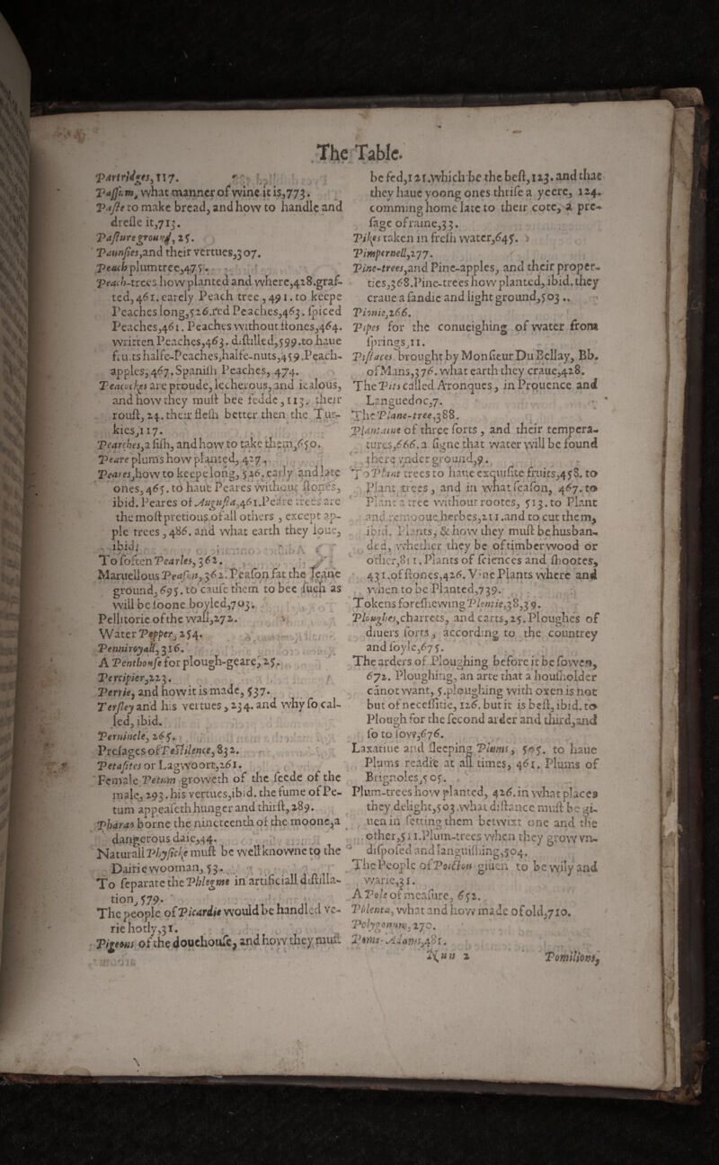 partrMgts^Ur. 'C; Ui; Tajfumê what manner of* wine it is.,773. V ifte to make breads and how to handle and dreile it,713. Tajlnregrotwj, 2f. P années yand their vertues,} 07. peach pluxmrccrffô ♦ 'peach-trees how planted and where,4i8.graf- tcd,46i.earely Peach tree ,491. to keeps Peacheslong,y2tf.red Peaches,463. foiced Peaches,461. Peaches without itones^^. written Peaches,463. drilled,599.ro haue fruits halfe-PcacheSjhalfe-niits,^! 9 .Peach- apples, 467. Spanifh Peaches, 474. Tcatvc^s are proude, lecherous, and kalous, and how they muft bee fedde 3113. then* rouft3 24. their fleih better then the Tur- kieSji 17. pearckesyzftih, and how to take thtm/50* peare plums how planted, 42 7 , Peat es j how to keepe long, 5 2.6. early and late ones, 465. to haue Peares without (tones., ibid. Peares of ^Augufia^i.Veixe trees are the mottpretiou^ofall others 3 except ap¬ ple trees, 486. and what earth they ioue, ibid; ; ■ ; ; Tofoften Vcarles, 361. ., , Maruellous Peap:tt? 3vkTeafon fat the Icane ground,£95. to’câufc them to bee lueh as will be ioone boyied^oj, , Pelhtorie of the waii,Z72. Water Peppe/ji^* Penniroyak^l6. A Pcntbonfe forplough-geare, 25. Tercipier^zz 3. n f Perrie, andhowit ismadc3 537. Teyjley and his vertues , 2.34. and why fo cal¬ led, ibid. PernincU) 26 y. n Prefagcs ofT eP.ilencty 832. P et afi res or Lag Wo ort,i61. 'Female PeWm groweth of the feede of the ma|e3 293. his vertucs3ibid. the fume of Pe- turn appeafeth hunger and thirft, 289. Tharao borne the nineteenth or the moonc,a dangerous daie344. Natural!Vhyfakf muft be wellknowneto the Dairiewooman, 53. To feparate the Pblsgme in artificial! difmla- tion>579* 1 The people of Picardie would be handl ed va¬ rie hotly ,31. Pigeons of the douchoufe, and how they must be fed,12r.which be the beft3i2j. and that they haue yoong ones thrife a ycerc3 1 24. comming home late to their cote, a pre** fage ofraine333. Pihfs taken m frefh watcr^y. Piitoptrnelljijj. Pine-trees yand Pin e-apple s, and their proper* ties ,,368.Pine-trees how planted, ibid, they crane a fandie and light ground^ 03 PimiSjZÜô. Pipes for the conueighing of water front lpringSjti. Tifiaces brought by MonfieurDuEcllay, Bb. ofMans,3 76- what earth they craue,428. The P/7j called Aronqucs, inProuence and Langue do 0,7. Th cPJane-tree#88. Plantante cf three forts 3 and their tempera- tuixs/66. a ligne that water will be found thci'4 vndcr pround39. , f t, J J ; , T optant trees to haue cxcmiite fn!its,4$3. to plant trees 3 and in wnat kafon, 4^7. to Plantatrec withoutrootes3 y 13.to Plant and :c: :iooue.herbcs32i 1 .and to cut them, ibid. Plants,; 3c how they muft behusban- Jca, whether they be oftimber wood or other, 8[i.Plants of fciêhces and fhootes, 431 ,of ftoncs,42^. V;ne Plants where and when to be Planted,7 39. Tokens forefhewingPkwrie^8^3 9. P/oa^ej,, charters, and carts, 25.Ploughed of diuers forts, according to the countrey and C6yîcs6f$, The orders of Ploughing before it be fowen, 6jz. Ploughing, an arte that a houlholder canot want, y .ploughing with oven is not but ofneceffitie, iz6. but it is beft, ibid, to Plough for the fécond ai der and third,andl fo to iow,67<L Laxatiue and fleeping Plums, y^-y. to haue Plums readfe at ail times, 461. Plums of Brignoles^oy. Plum-trees how planted, 4 26. in what places they delight,) 03 .what djftsnce muft be Ti¬ tien in fettingthem betwixt one and the others 11.Plum-trees when they grow vn* djfpofecl and îanguifhing,594. The People or Poitlon giuen to be wily and wane,31. A Vole of mcafure, 65 2. Pùlentày what and how made ofolthyio. Polygon#}#. 170, * L> •' «, 2'inns- sllatitiyS t.