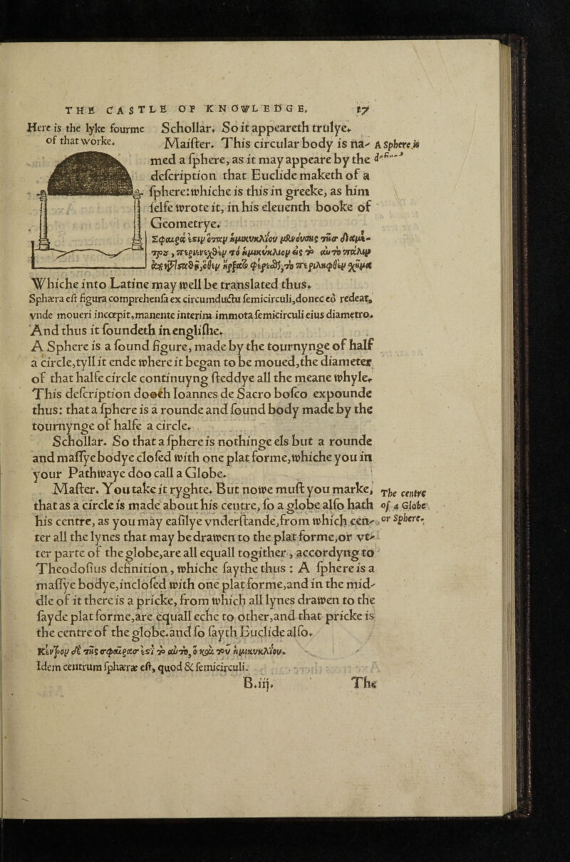 of thatworke. Herd’s the lyke fourme Schollar* Softappeareth trlilyc^ Maiften This circular body istia^ ASpherc.k med a fphere, as it may appcare by the defcripdoii that Eiiclide maketh of a lphere:trhi'che is this in greeke, as him ielfe tt?rote it, in his eleuenth booke of “ Geometrye* . t. S^cugcc Isiyoray niimVKKtov ySU/cvau^ iH<r > TQojf, 7r^viv%y^<cy *r9 kiuKi/K^acp «s ^ (^7t) Whichc into Latine may well be translated thus^ Sphcera eft figura comprehenla ex circumdudhi femicircuIi,donec cd rcdear,’ vnde moueri incoepit,maiieiiteinterim immotafemkirculieiusdiametro^ And thus it foundeth in cnglifhe^. j -',: A Sphere is a found figure, made by the tournynge of half a circle,tyll it ende where it began to be moued,the diameter of that halfe circle continuyng fteddye all the meane whyle<- This defcription do®fh loannes de Sacro bofoo expoundc thus: that a fphere is a rounde and found body made by the tournynge of halfe a circle^ , ‘ Schollar* So that a fphere is nothinge els but a rounde ' and maflyebodye doled with one plat forme,whiche you itl your Pathwaye doo call a Globe.. ' Mafter* You take it ryghte^ Blit nowe muft you marke, that as a circle is made about his centre, fo a Mobe alfo hath of a gIqU his centre, as you may eafilye vnderftande,from which ceti^o^^ spherc^^ ter all the lynes that may be drawen to the plat forme,or ter parte of the globe,are all ecjuall togither-, accordyng to Theodofius definition, whiche faythethus : A fphere is a maflye bodye,incl6fed with one plat forrne,and in the mid^ die of it there is a pricke, from which all lynes drawen to the layde platforme,are ecjualleche to. other,and that pricke is the centre of the globe.and fo fay th Euclide alfo.- </t THj ccpcu^ccir Isi 73 eujTO^ 0 J(9K h^ikukkIov*. Idem centrum fph«erae eft, quod 3C femicirculi. .... • : ^ • • I.' < '' ^  B.iip The