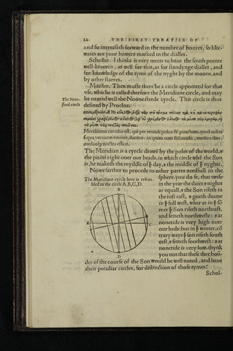 V The No«f- fleed circle tlr . T M E *1 FTI R S T > T R E A f I S^E 6 f ' *’ and fo in’creafetE forward in the numbre of houres^fo like^ Wales arc your bowers marked in the dialles ♦ ^ Scholiar;' J thmke it very meete to haue the fbuth pointe welbkhowen, as wdl for this jas for ftandynge dialles , and for kiJioMedge of die tyme of the nyght by the inoone^and by o ther ftarres * * ^ > i: Maifteri'^Then'inufte there be a circle appointed for that vfe, ttJhkhcis calfedtherfore the Meridiane circle, and may be na^fed' Well tb€ Noone>fteede cyrcle* This circle is thus defined by Rrodus^i’f '^^ : o ^ •/iv HS<riijs mAcuy ngii tv Kie7XHS>§v<pMy h tvc ^kott T&y WKfwyTtviaTcai ^ ^ p ^ | Mcridraniis circulus eft, qui pci- xnuhdi polos ftT piin(ftiim,qiiod nobis' ilipra vertieem emihet,ducitiir> in quern cum IblinCidit ,-“mcdios dies ,1 inedia$^'nbcftesefficit.:>'' ^ n* The Meridian is a cyrcle draweby the poles of the world^a^^ the pdittt right ouer our heads^in which circle whe the Son is,he maketh the myddle off day,^ the middle of § nyghte^j • Nowe farther to procede to other partes necdfull in tho The Mwi'diaiie cyrcle here is refem - fphere.you do fe, that wife' in the year the daies ^ nights ar equall,^ the Son rifeth in theiuft eaft, 9 goeth doune in I full weft, wher as in f fo mer I Son rifeth northeaft, and fetteth northwefte: ^ at nonetideis very high ouer our heds:but in ^ winter,co trary ways § fon rifeth fbuth caft,?t fetteth fouthweft: f at nonetide is very low^thynk you not that thefe thre boU' des of the courfe of the Son would be well noted j and hatje their peculiar circles, for diftiniftion of thofe tymesC' Schol- bled to the circle A,B,C,D. B ' i ‘