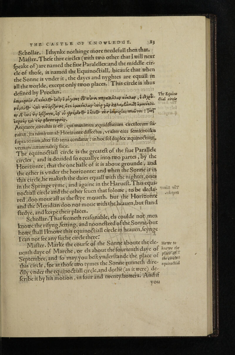 SchoUan^ I thynkenothinge more needcfull then that. _ Mafter.Thefe thre cirdes (with two other that I will next foeake of) are named the fine Paralelles:and the middle cir¬ cle of thofe, is named the EquinoAiall, bicaufe that .when the Sonne is vnder it, the dayes and nyghtes are eqtiah m all the worlde, except only twoo places. This circle is ithus defined by Proclus. ' ' , i a 7 TheEquma w -SstJ w «5 > *^©' • >T =,. ivv.i tuintt,',itaniminimaprionzomcumv.v^,- _ . fupta tcrtdm,altWruf> tma condatur: inhoc Hduplot wquipoAt^, Ti:n5^S3S*is.i..gr....ftof;fcfi» circles , and is,dCi.ided fo equallye into twp partes iby the Horiibtite, that the one halfe of it is aboue wounde ^ and the other is vnder the horiEonte: and when the Spnne mn this cifcle,h‘e maketh the daies equall with the n.fepn^ In'theSpringe tyme, andagamem theHaruea.ThiseqW' tiodfiall cifcle and theother feuen thatfolowe, tobe deGl4> rcd,doomoiieall asthefkye moueth. jaut the Horizonte and the Mefidian doo not-moUe withtheV«?i'>“«‘ ftedye,andkeepetheirplaces. Schollar.That feemeth reafonable, els couldc no^men knowe the rifyng,f’ettmg,,and nooneftecd ofthe Sonne, but howc fhall 1 knowe this equinodliall circkiti heauen.feynge. I c'ari not lee any fiichc circle there. t. i Mafter. Marke the cburfe of the Sonqe kboute the ele- h„w k> tienth daye of Marche, or ^out thejoiurtenth d^e of Septerhbrej and fo may.youbeft vnderftande the place ot this'circle, for atthofe tWo tymcs the Sonne runneth dire- f^uir.oaut aw vndet the eqdinbai'all circle.and dotHf (as it wcrO dc' fork it by hiVSiltibn, in foiir and twentyhb werSv^And if