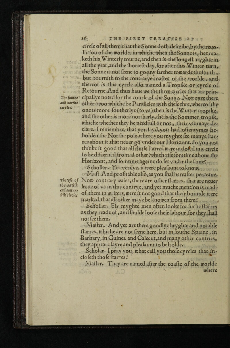 2^ - THEJPIRST TREATISE OP y Circle of all them ^thatth'e Sonne doth ^elcnbe5l3yi the reuo^ lutjoii of the tioirlde, in tnhiche when the Sonne is , hee ma< . . kethhis.W^interly tourne,andthenis the longefl: nyghtein ^ all the year,arid the ihorteft day/or after this \i^inter-turii^, -rr: r - the Soniie is^not feene to gojany farther towarde the fouth, - ! - -n: but ;toiirnith to thecontraryccoaftes of the worlde , and thereof is this.cyrcle al/o..iiamed a Tropike or cyrcle of Retourne* And thus haue we the threg ekcles that are prin^ Tl^cfouthe^ cipallye noted for the courfe of .the Sonne^.Npwe'^re there Other twoowhichebe Paralkles.wich theie thre,wh€reof the- . Vi one is more foutherlye (to vs) them's the*.Winter trppike, and the other is more northerlyjtheis the Sommer tropik, whiche whether they be needfull or.not,their yk maye cjc>’ clare^d remembre, that you faydj^you had oftentymes be^ holden the Nprthe pole?where you myghte fee inanye ftar-* res about it,that neuer go vnder our Horizont^do you not thinke it good that all thpre ftarres were inclofed in a circle to be dilcerued from al oth^*.,’which rife ibmtime aboue the Horizont, and'iomti'me againe do let vnder the fameC' , Schollar*. .Yes verilye, it were pleafaunrtoknow*.': o Maft^Andjprofitablealfojasyou (hal hereafter perceaue^ . The^fc of Now contrary waies, there are other ftarres, that are neuer f/dtnur* feene of ys in this cuntrye, and yet muche rtientionis made dik^circUs of them in Writers, were it not good that their bounde were marked,that all other maye be knowen from themC -, Schollar* Els myghte men often looke for fuche ftarres as they reade of, and (hulde loofe their labour,for they, fliall notfeethem^ .. , . , r . . - • Mafter^ And yet are there goodlye bryghte and notable ftarres, whiche are not feene here, but in fouthe Spaine, in Barbary, in Guinea and Calecut,and rnany other cuntries, they appeare fayre and pleaiaunc to beh olde* Scholar^ I pray you, what call you thofe cyrcles that im clofeth thofe ftar'esC Maften They are named after the coafte of the worlde where