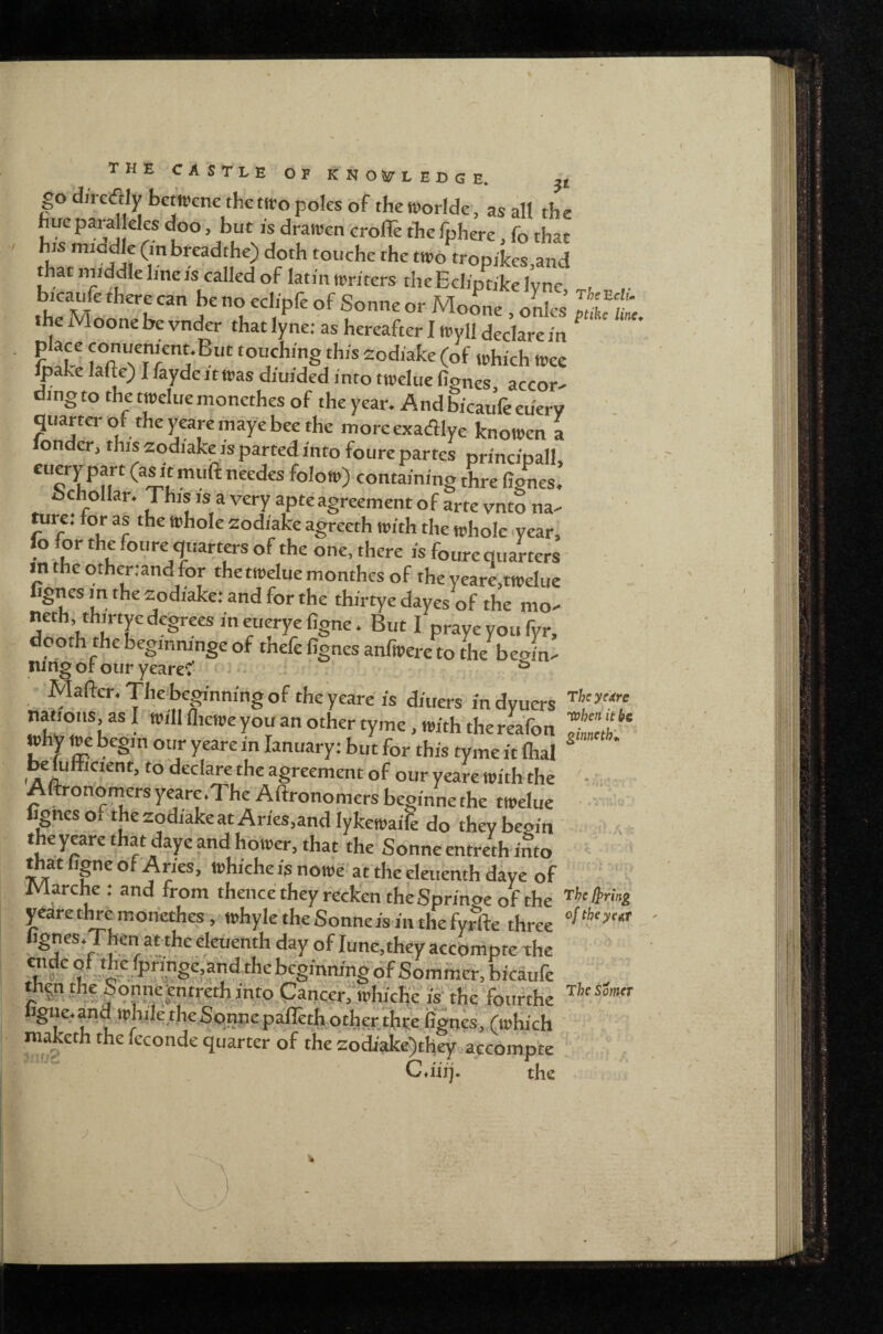go direflly betwcnc thettro poles of the tporlde, as all the r If°'list his middle (mbreadthe) doth touche the two trooikes and that niiddle line IS called of lathi writers theEchptikel'vne heno ech-pfe of Sonne or Mo^ne , odes Jtlftc, the Moone be vnder that lyne: as hereafter I Wyll declare in rn!lf touching this zodiake (of which wee ^ake lafte) I fayde it was diuided into twclue figncs, accor^ ding to the twelue monethes of the year. And bicauVe eu'ery quarter of the j^are maye bee the more exadlye knowen a onder, this zodiake is parted into foure partes princioall cuerpart (a^t muft needcs folow) containing thre iignes! bch^ollar. This is a very apteagreement of arte vnto na.- tui^: for as the trhole zodiake agreeth with the whole year, lo for the foure quarters of the one, there is fourequarters m the other.and for thetweluemonthes of the yeare.twelue ignesmthezodiaketandforthe thirtye dayes of the mo^ neth, thirtye degrees in euerye figne. But I prayeyoufyr, doom the begmninge of thefe figncs aniwere to the begins nin^ or our yearef * - . ^ Mafier. The beginning of the yeare is diners in dyuers »hy we begin our yeare in lanuary; but for this tyme it lhal ^ ' ^lulficient, to declare the agreement of our yeare with the ■ • Altronomersyearc.The Aftronomers beginne the twelue * » ignes o t szodiake at Aries,and lykewaile do they begin .4 theyeare that daye and hower, that the Sonneentreth into that lipc of Aries, whiche is nowe afthe eleuenth daye of iViarche ; and from tkencetheyrccken the Springe of the yearethremonethes ,^whyletheSonneis inthefyrfte three fignes.Then at the eleuenth day of June, they accompte the ®^‘55,ypri;^ge,afldthebcginm-ng6f Sommer, bicaufe th^n the^Sonne;entreth into .Cancer; which'e is the fourthe figne.and whiletheSonnepairethotheRthteiignes, (which raaketh the ieconde quarter of the zodiake)they accompte Cditj* the