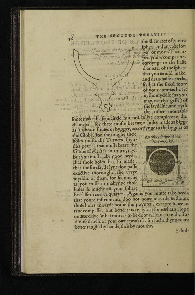 3^ ur) ('ll ^ Tov: M TO a J itIft,€iamcUr'6fiy6ur& ger, iTTore^ 1 hen jp^k'^bitirc'itonipas ac-^ ^Jifh^ynge to the halfe diameter of the Iphere that you trould make, and draw halfe a circle, nnataWArTrt'.^jen^^^compas be fet u iq ; ^'tjiemyddk(asyou , , maknearlye gefle)or inuu3 0-1 , ‘^^^tKe'layd4me,andwyth . j Qther moiieable •■ i- ' 1 as aWheatc - An other Wweof tli^ h\)ies niuftc the.Ty^'hcrs, Ipyn' . 2f:^meSy6(>rTtd^ - jdlcs pearfe^, P o Cifobewhyieit.is^ > but you mufte take gopd J^^ ; tlikt thole holes bee jo made, that the forefayd e lyn^e doo P^^^^ cxadlye tKorpughe ,.^e’ yerye ^ ’^yddle of them, for ,lp,tnuche as, you mille in niakynge, thole holes,lbmu^etinllyour ^-jr, . hcefaireiheuerye;quarterV ri\ multe tak^ heede that youre inftrumenty^doo not tiowe inwarde^irithoute thole hole^ tbwarde bdthe the poyntes , excepte it bee in true compalle, but better it is to fyle it lomewhat a flope outwardeIye*What mbreis to be doonejlleaue it to the Itir-' dioufe deuyfe of your owtie pradife * for fuche thynges are better taught by hande,theh by mouthe* *. ■ Schob