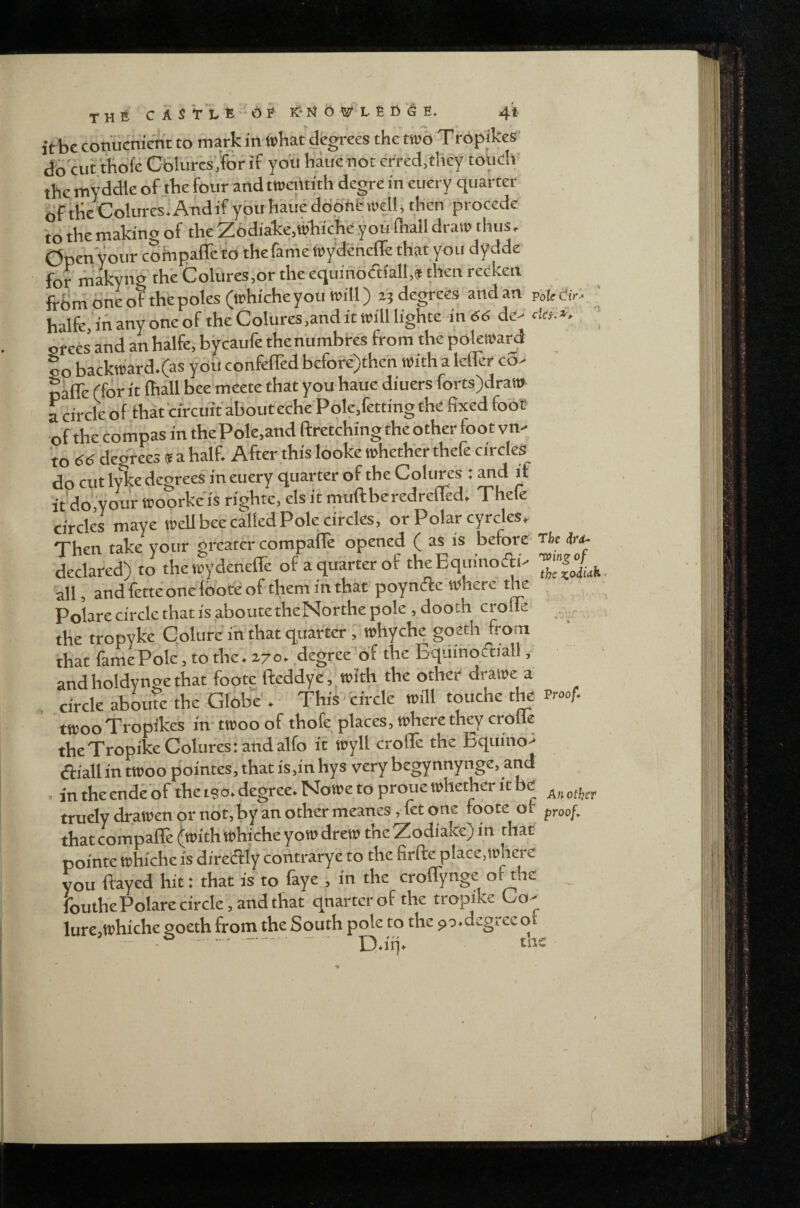 it be conucnictit to mark in tt>bat degrees the too Tropikes' db'cut thbfe Cblurcs jof if you haue noc erred,they totidv the invddle of the four and troeittith degre in euery quarter of the Colures^ Andif you haiie ddphfc , then procede to the making of the Z6diake,^b'iche you fliall draw thus. Open your coinpafre’'to the fame wydenefle that you dydde for niakyng thb Coliires.or the equinodialt,* then rccken frbrh one of the poles (whiche you will) degrees and an poteCir^ ' halfe.'ihanyoneof theColureSjanditwilllighte in (56 de> ' ofees and an halfe, bycaufe thenumbres from the polewarf |o backward.(as y oil confeffed before)then With a lefler co> caffe (for it Ihall bee mcete that you haue diuers forts)dran» a circle of that circuit about ech'e Polcffetting the fixed fob'e of the compas in the Pole,and ftretching the other foot vn- to 66 degrees f a half. After this looke whether thefe circles do cut Ivke decrees in euery quarter of the Colures : and if it dcJ'your woorke is righte, els it muftberedreffed. Thefe circles maye wellbee called Pole circles, or Polar cyrcles. Then take vour greater compaffe opened ( as is before rhe iu- iclared) to thelydeneffe of a quarter of theffquinodP 'all, andfetteonefooteoftheniihthar poyndte where the Polare circle that is aboutetheNorthe pole , dooth croffe the tropyke Golure in that quarterwhyche goeth from that famePole, to the. zyo. degree 'df the Equinodiall, and holdynge that foote fteddye, with the other drawe a circle aboufe the Globe . • This circle will touche the Proof. twoo Tropikes in twoo of thofe places, where they crofle theTropike Colures: and alfo it wyll croffe the Bqumo^ (ffiall in twoo p'ointes, that is,in hys very begynnynge, and . in the enddof the tso. degree. Nowe to proue whether it be trudy drawen or ncit, by an other meanes, fet one foote of proof. that compalle (with whiche yow drew the Zodiake) in that pointe whiche is diredly contrarye to the firflre place,where you flayed hit: that is to faye , in the croffynge of the ibuthe Polare circle, and that qnartcrof the tropike Co- lure,whiche goeth from the South pole to the ^a.degree of ' ■ .. ■.' D.irj.