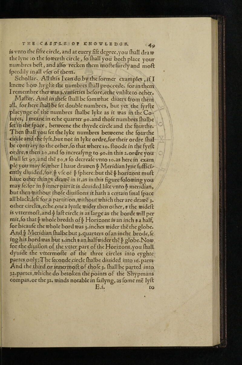 • THECAS .T X EOF KNOWLEDGE. 4^ is vnto the fifte circle, and at euery fift degree,you fhall dra m the lyne to the fotrenh circle, fo fliall you both place your nun-ibres beft, and al(b recken them moftefurelyand moft fpccdiiy inall vies ofthem* ' j Schollar* All this I can do by the former examples , if I * knetre horn hygh'ethe niimbres (hall proceede* forin theniv I remembre ther tt>as ^^varieties before,eche vnli'ke to others \ Mafter, And in thele (hall be (omiphat diiiers from theni alL for here (hall be (et double ntimbres, but yet . the (yrftc • placynge of thenumbres (halbe lyke as it tras intheCo^ \ ^'lurcsj J meane in eche quarter po^and thofe numbres (halbe\i I; fet m the (pace, bettreene the thyrde circle and the fourthe^ ;; Then (hall you fet die lyke numbres betweene the fourthe ? 1 ciixle fyft:,t)ut not in lyke ordre,for their ordre (hal I be edntrary to the other,fo that where lo^ftoode in the fyrft ! ; ordre,f then 2o,and fo increafyng to po^in this 24ordre you C/ ■ (hall fet 90, and the s fo decreafe vnto io»as here in exam pie you may (eiwher I hauc drawen § Meridian lyne fuffici^ ^ cntly diuided,for ^ v(e of | (pherejbut the § hori^ont muft ' , haue other.things drawe in it,as in this figure folowing you ,v may fe^for in p inner part it is deuided like vnto § meridian, but then without thofe diuifions it hath a certain fmal (pace airblackjeft for a parcition,tt>ithoiit which ther are drawe other circles>eche.onea lyttle wider then other, 9 the wideft is vttermori:,and p laft circle is as large as the borde will per mit,fo that p whole bredth off Horizont is an inch $ a half, for bicaufe the whole bord was jtinches wider the the globe^ And p M^idian (halbebut j^quarters ofan inche brod€,fe ing his bord was but la'nch an halfwider the § globe♦NoW^ ^ for the diuiiion of the vtter part of theHori2ont>you (hall dyuide the vttermofte of the three circles into eyghte partes onIy:Tbe (ecoode^circle (halbe diuided into i^*parcs And the.third, or innermoft of thofe (hall be parted into 32*partes,whiche do betoken the points of the Shypmans compas*or the 32* winds notable in failyng, as fome me lyft EM ' to iv '