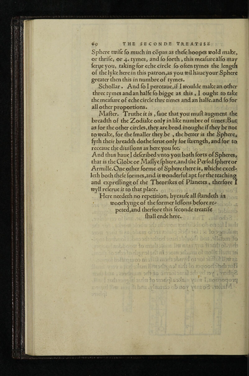 i Sphere ttt?i(e fb much in copas as theft hoopes trold make, or thrift, or 4* tymes, and fo forth , this meafurealfo may ftryeyou, taking for eche circle fo often tymes the length of the lyke herein this patron,as you tpilhaueyour Sphere greater then this in numbre of tymes» Schollar ♦ And fb I perceaue,if I moulde make an other three tymes and an halfe ft) bigge as this, I ought to take the meafure of eche circle thre times and an halft*and fo for all other proportions ♦ Maften Truthe it is , ftue that you muft augment the breadth of the Zodiake only in like numbre of times :But as for the other circles, they arc brod inoughe if they be ttot to tt)eake, for the (mailer they be , the better is the Sphere* fyth their breadth dotheferue only for ftrength, and for to, receaue the diuifions as here you fee*. , : ' r, . And thus haue I deftribed vnto you both Ibrts of Spheres, that is the Globe or Mafiye iphere,and the Perftd iphereor Armille*0.ne other forme- of Sphere there is, trhiche excel- leth both theft formes,and is tronderful apt for the teaching, and expfcffing'c; of the Theorikes of Planetes, therfore I try 11 reftrue it to that place*. .if,: r ^ 1 Here needeth no repetitioni bycauft all ftandeth in / troorkynge of the former leflbns before re> peted,and therfore this ftconde treatife ^ (hall endehere*. ; ^ ' ■'.** i j, p. . \, rr. • » t 'T y ^ t - f ' f • ' T/YS ■ ^ ’ t ♦ ^ * »>>.t p. . .V V> - r- ^ ci - •- . ; . • ! I • ; r, A ‘ K A. ^ * ' ' ' f \ ^ ' I ‘ I I 4 I ^ ' l =V < I A A i « V.? - < ) r 4 ' ' - 4 Y : r . I '_ •= .,,J fi: '1 -f-fi'' 1 ci ■ v.. /fw.j’jooK'Sdi r • - t f'. .. ■ ^ '• f .iqri : lo.ofi'v y ; i o’'*toavr£q 4 • i. X. M bjc’^ vr voA •