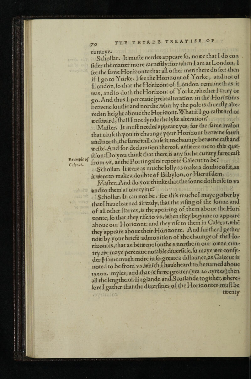 70 txdtnple of CalccHt* cuntryc* 1 t j Schollar. It mufie needes appeare io, noTOe that 1 do con fider the matter more earneftly :for tchen I am at London, I fee the farhe Horizonte that all other men there do fee; then if 120 to Yorke, Hee the Horizont of Yorke, and not of London,fo that the Hdrizont of London remainethas it tras, and lo doth the Horizon t of Yorke, whether I tarry or oo.AndthusI perceauegreatalteration in the Horizonts betwene foutKe and northe^wherby the.pole is diuerflyalte^ rcdin height ab'oue theHorizont.Whatif I go eaftward or weftward, (hall I not fynde the lyke alteration', MafteW It mull needes^appeare yes, for the lame .i-cafon that caufeth you to chaunge your Horizont betwene loath and'north.thefamewillcaufeittocbaunge betwene eaft and weftc. And for declaration thereof, arifwere me to this queS- ftion:Do you think that there is any.fuche cuntry ferreeall from v*s, as.the Portingales reporte Galecut to be, , ( Schollar, 'It were as muche folly to make a doubteofit.as ft wcreto make a doubte .of Babylon, or Hierulalcm,- Mafter, And do you thinke that the fonne doth rife to vs andtothem'atonetyfneC ' o:,’/rf! r,H r rScholIar. It can not be . for this muche I maye gether by thatl hauelearned already,that the rifing of the fonne,and of all other ftarrcs,is the apearing of them aboue theHori zonte, fo that theyrtfe to.vs. when they beginne to appeare aboue our Horizont: and they rife to them in Calecut.whe they appeare aboue their Horizonte, And further I gether noWbyyourbriefc admonirionof the thaungeof theHo- rizontes,that as betwene fouthej northe in our owne cun- try ,we maye pcrceauenotablediuerfitie,lb'maye wee conly- der ^‘lanie much more in lo gfcate a dillaunce,as Calecut is noted to be from! vs ,iRhlch lhaueheard to be named aboue X5000. myles, and that is fenre,greater;Cyea zo ,tymes) then all thelengtbeoffBnglandea'nd Scotlande togither.. where- forel gather that the diuerfities o.f the Horizontes muftbe . ■ fo .