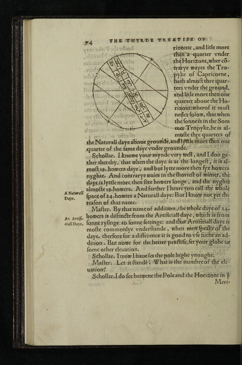 rizontc, and Iitle more then’^a quarter vnder tb^HorizontjWher $ \,\ wayes theTro-' mcrTropykcjheis al^ « n ^ y pyke of Capricorne, , ri2ont:tt>herof it muft 4 V V i nedes folotp, that tphen the fonne is in the Som A I ^ hathalmoftthrequar-* ters vnder the ground, aljd litle more then one quarter, aboue the Ho quarter of the fame d%c vnder grpimde/ f y ' S^hpUar^, Lknotre your mynde v^y n^l!, and I db6'ga- therjhereby/'that whenthedaye is at-the longefl:/his al^ inpfl;t$»;hott)erSidayei^ and bytlytteniore,then fyx hdwers nyghte^. And contraryewaies in thejfhbVteft of trintb^the ^l^fii'siyttle m6re then fixe howersjonge, and tire tiyghte aimpftc i8*hott>crsv And farther I heareybucalLth^wfe^ 4tur4ll jt^'hottjers a Natorall daye: But I know not yet the reafon of that name.. , '  / ^ ]Vlafter» By that name of addition jthe whole daye of 24# - howers is diftinilx from the Artificialf daye, wKich is fro m  fonneryfinge to fonne fettinge: and tHar Artiffcialldayeis mofte commonlye vnderftande, when niei^f^ealcepFthc daye^ therforefor adifFerence it is good to vfr iiichiratt ad¬ dition/But no We fori the better pra(flife,fetyour glbbcto' fome other eleuationv y* ’ ; Sehollar/I trow hhauefet the pole highe ynoughe. ;Mafter* Let it ftandF I oWhat is- the iHimbre o f' the ele- Mcri