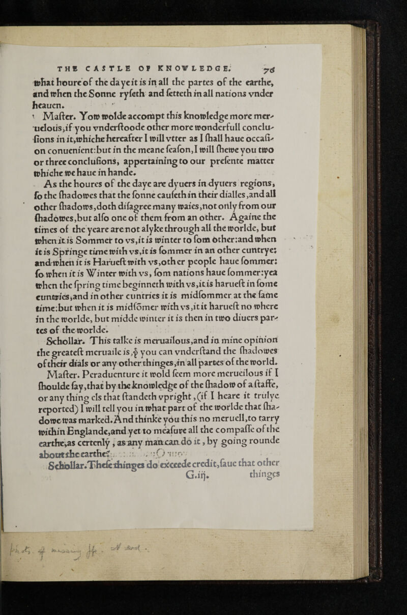 THE CASTLE OP KM OV LEDGE; ohathourc of the daycit is m all the partes of the earthc, knd when the Sonne ryfeth and fetteth mall nations vnder hcauen* ^ Maftcr* Yon> wolde accompt this knowledge more mcr^ ueloiiSjif you vnderftoodc other more wonderfull conclu^ fions in itjWhiche hereafter I will vttcr as I (hall hauc occaii^ on conuenient:but in the mcane (eafonj will fhewc you two or three conclufions, appertaining to our preiente matter whiche we haue in handc* As the houres of the dayc are dyuers in<3ytiers regions, lb the (hadowes that thelbnne caufeth in their dialles, and all other (hadows ,doth difagree many waies,not only from our (hadoWcSjbut alfo one of them from an other* Againe the times of the yeare arenot alyke through all the worlde, but when it is Sommet to vs,it is winter to fom 6ther:and when it is Springe time with vs,it is iommer in an other cuntryc; and when it is Haruefl with vs,other people haue fommer: fo when it is Winter with vs, fom nations haue fommer:yca when the fpring tiincbeginneth with vs,it is hariieft infomc eunfipieSiand in othei* ciinrrics it is midfommer at the fame timc:but when it is midfomer with vs,it it harueft no where in the worlde, but middc winter it is then in two diuers par< tes of the worlde* Schollar* This talke is meruailous,and in mine opinion the greateft meruaile is^y you can vnderftand the (hadowes of their dials or any other thinges,in all partes of the world* Mafter* Peraduenture it wold (eem more mcrueilous if I (houldc (ay,that by the knowledge of the (hadow of a ftaffc, or any thing cIs that ftandeth vpright, (if I heare it trulyc reported) I will tell you in what part of the worlde that (ha^ do we was marked* And thinke you this no mcruell,to tarry within Englandc,andyct to meafurc all the compafTe ofthe carthe>as ccrtcnly, as any maheando it, by going rounde ahoutthcearthef:. : . •Schbllar^Thcfeihinges do'C3tcecdccredit,{auc that other G*iij* thinges J' J