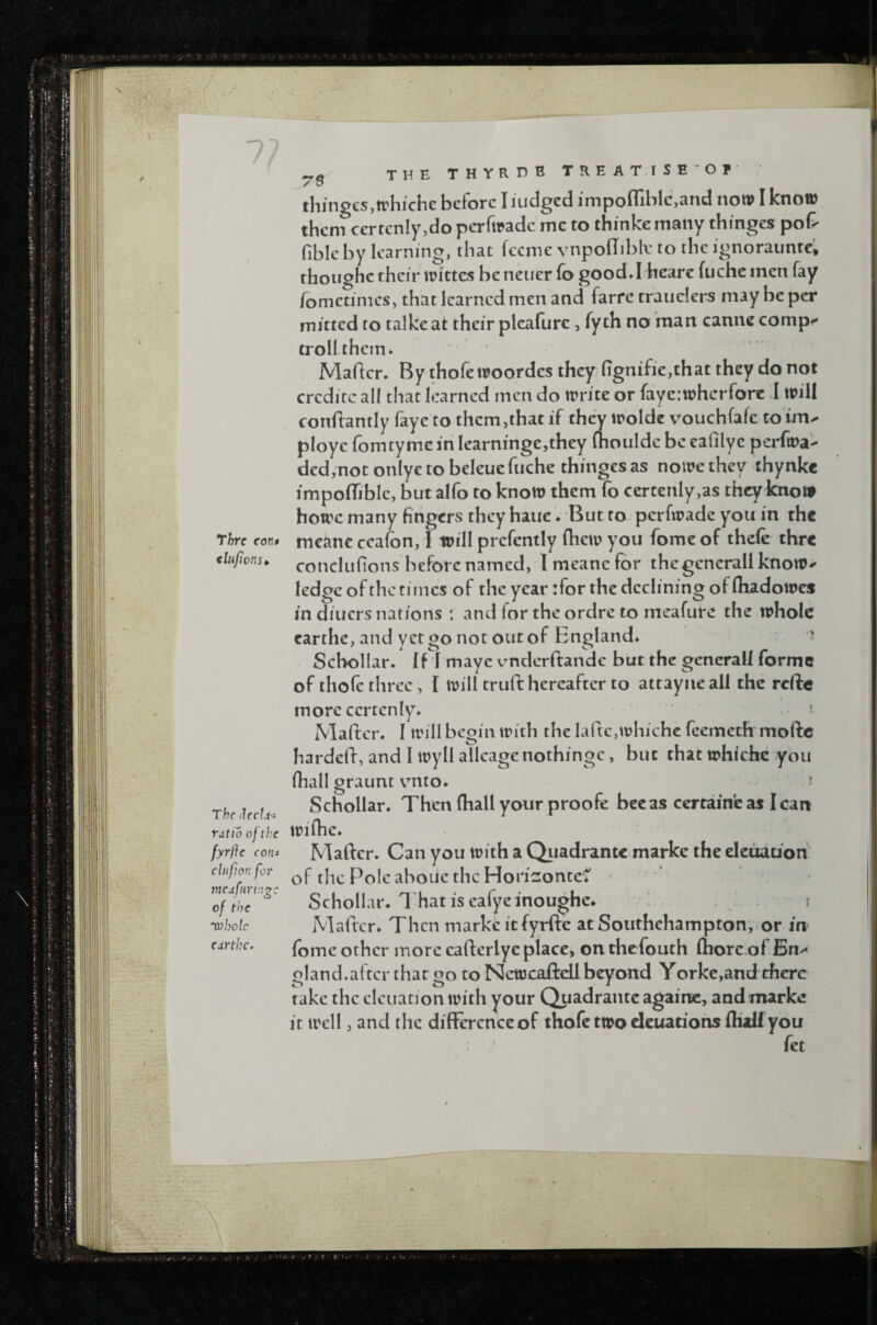 Thrc con* clufions* The ilectji ratio of the fyrfte con* clujloK for vtcafnriii^c of the whole eartbe. ^5 THE THYRDB TREAT.iSE'Of thingesjtvhichc before I Judged impoflibIc,and now I know them certcniy,do perfwade me to thinke many thinges pot fibic by learning, that feeme vnpodiblv to the ignorauntc'. thoughc their Wittes bcncuer fo good*! hcare fucheincn fay fometinics, that learned men and farfc trauders may be per mitted to talkeat their plcafurc, fyth no man canne comp*' troll them. Maflcr. By thofe woordes they ligm'fie,that they do not crcditc all that learned men do write or fayerwherfore .1 will conliantly faye to them,that if they wolde v^ouchfafe to im^ ploye fomtyme in learninge,they (houldc be eafilye perfwa- ded,not onlye to beleue fiiche thinges as nowe they ihynkc impofljble, but alfo to know them fo ccrtenly,as they know howc many fingers they haue. But to perfwade you in the meancccafon, 1 will prcfently (hew you fomeof thde thrc conclufions before named, Imeanefor thcgencrall know^ ledge of the times of the year :for the declining of (hadowes in diners nations : and for the ordre to meafure the whole carthe, and yet go not out of England. ' Schollar. IH mayc vmderftandc but the gcncrall forme of thofc three, I will truft hereafter to attayne all the reftc more ccrtcniy. •• J Mafter. 1 will begin with the laftCjWhichc feemeth moftc hardeft, and I wyll allcagenothingc, but that whichc you (hall graunt vnto. i Schollar. Then (hall your proofe bee as certaineas lean wifhe. Mather. Can you with a Quadrantc markc the deuati'on of the Pole aboue the Horic:ontcC' Schollar* 1 hat is eafyeinoughc* i Matter. Then markc it fyrfte at Southehampton, or in (omc other more cafterlye place, on thefouth (hore.of En^ gland.after that go to Ncwcaftdl beyond Yorke,and there take the cleuation with your Quadrantc againc, and marke it well, and the difFcrcnceof thofe two deuariohs (half you fee