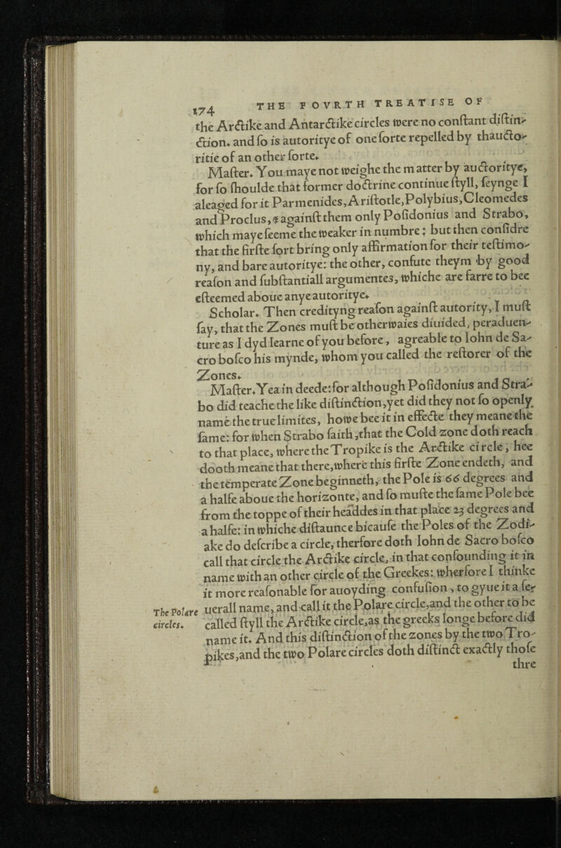 / the Arflike and Antardlike circles mere no conftant d,i(tm> faon.andfoisautoritycof one forte repelled by thaudo' ritie of an other forte. , ' . • Mafter.'You maye not roeighe the m atter by audoritye, for fo Ihoulde that former dodrine continue ftyll, feynge I aleaged for it Parmenides, A riftotle.Polybius.Cleomedes andProclus,«againftthemonlyPoGdonius and Strabo, tphichmayefecme the weaker in numbre: but then conudre that the firfte fort bring only alErmationfor their teftimo- ny, and bare autoritye: the other, confute theym by good reafon and fubftantiall argumentes, whiche are farre to bee efteemedaboueanye autoritye. ■' Scholar. Then credityng reafon againftautority. l mult fay, that the Zones muft be otherwaies diuided, peraduen- tur’e as I dyd learne of y ou before, agreablc to lohn de Sa- crobofcohis mynde, whom you called the reftorer of the ^Mafter.Yea in deede;for although Pofidonius and Stra> bo did teache the like diftindion,yet did they not fo openly, namethetruelimites, howebeeitinefFede theymeanethe lame; for when S trabo faith ,that the Cold zone doth ' to that place, where the Tropike is the Ardike ci rcle, hee ddoth mea'ne that there,whert this firfte Zone endeth, and the temperateZonebeginneth,nhe Pole is degrees and a halfe aboue the horizonte, and fo raufte the fame Pole bee from the toppe of their headdesin that place degrees and ahalfe: inwhichediftauncebicaiife the Poles of the ZodP ake do deferibe a circle,-therfore doth lohn de Sacro boico call that circle the Ardike circle, in that confounding it in name withan other circle of the Greekes: wherforel thinke 'it more reafonable for auoyding- confufion, to gyue it a fe- rhe VoUh uerall name, andcall it the Pplare circle and the other to he circles. called ftyll the Ardike circle,as the greeks longe before did name it. And this diftindion of the zones by the two Tro- , i)ikes,and the two Polare circles'doth diftind exadly thofe i n