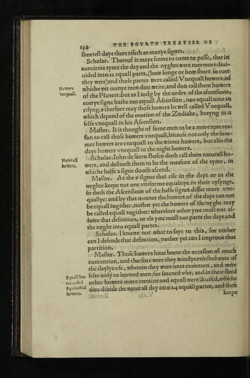 c Voitfnt fidturdU t,4. THB fOVRTH TREAT 1*8 Of . ^ niorteftdayethererifethasmanyeGgnes* ‘:z; , Scholar. Thereof Itmaycfeemetoconteto palie, thatirt aundente tyme the day and the nyghtetrerc euwmorcdiu.^ uided into u equall parts,(hon> longe or ho» (hort fo cuer they n>ere)and thofe partes toerccalledVnequallhowers.of tchiche yet manye men doO write.and doo calUhem howers of the Planets ;but as I iudgby the ordre of theafeenfions,- euerye figne hathe not equall AfeenGon nor equallume m rifyns,* therfore may thofe howers be well caUed VnequaU, which depend ofthe motion of the Zodiake* beeyng mu felfevnequall in his AfeenGon. • - , . Mafter. Itisthoughtof fomemmtobeamoreapterea^ fon to call thofe howers vnequall,bicaufe not only f®™' mer howers are vnequall to the winter howersi but alio the daye bowers vnequall to the night howers,. ; Scholar.lohn defacroBofeo doth callth^ naturallho' wers.anddeGneththemtobethe meafure of the tyme, in whichehalfeaGgnedoothafcend. • i. Mafter. As the 6 G^es that rife in the daye or m the nyohte keepe not one vniforme equalitye in^heir ryfynge, fo doth the AfeenGons of the halfeGgnes^differ more vne> fluallye: and by that meanes thehowersof thedaye cannot beequalltogither,notheryetthebowersofthenyght may be cSled equall togither: wherefore other pu muft not al- lowe that deGnition, or els you muft not parte the daye and the nyeht into equall partes. t ' . Scholar. 1 knowe not whattofaye to this, for nother can I defendethat definidon, nother.yet an Iimprouc that ^ Mafter.- Thofe howers haue beene the occaGm of much contention, and therfore were they wittilyereieded oote ot the daylye vfe, wherein they were ones common, md were ,,ou lefte only to learned men/or learned vfes; andmtl^r fed J culled other howers morccertaineand equall Wwediuifed,whKhc diiiidethenaturaliday into .J'jivr.;!} '.ai,'/ . Rcepc / /