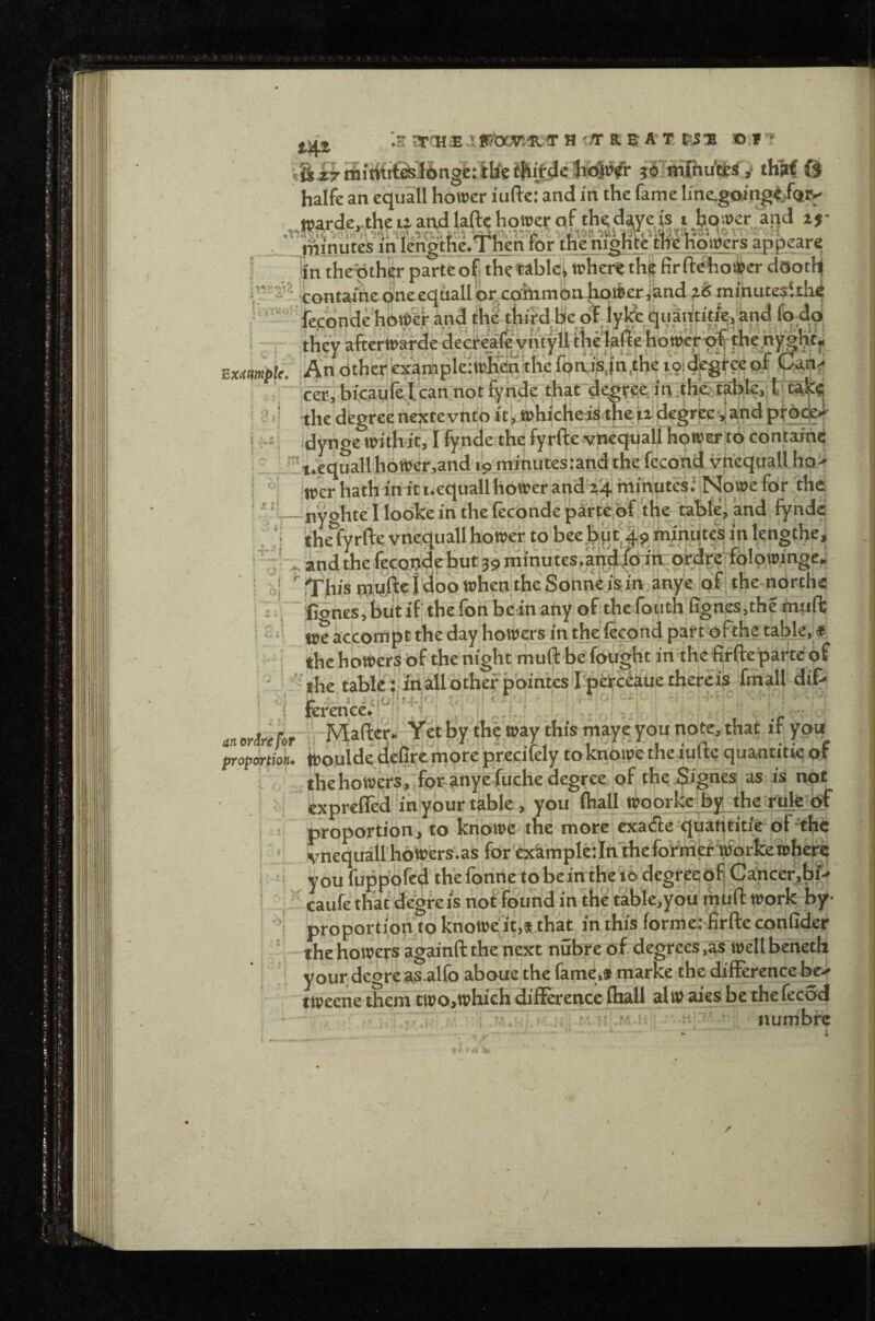 jjjj ■.s;»TS£,t!Ebcv'.®.<rH'flrREAT, Pis nf » halfe an equall hower iufte:”and in the fame line.going<,.f(jtv ndtherex3rnpie;wjieti;ineiQn,ip,jii,uieloiut^iv.^w cer, bicadre^t can not fynde thardesf in thp talkie,- ' ?‘i thedegreertejctevntoit',»hicHe-iS«peiiz'id?gireejj%<ipt?de| j i i dynge with it, t fy nde the fyrftc vneqiiad hower-ttii contaihc fecond vnequall ho> i “! jwcr h'atli in ituequaUhoweranda'4 hiihutesi‘Nowe for ,rhe : :*‘Unyghtel lodkein thefecondeparte,bf the tabfel and fynde ^ ‘i the fyrfte vnequall hower to bee.bdt‘l.51 tninute'si ip kngthe, ! - dnd the fecoddc but 39 mmutes/a'ndlqifcprdrdfblowingd - i bj ^This^ndJfte^dbdwhentheSonn^^isJn.anye !pf^ the norths ' I-.; ■kignesjbutif thefonbeinany ofithefodth %n^,the inyft I _ we accompt the day bowers in the'fegond part ofthe table,» j the hdwerS bf the night muft be fought in the firfteparte of ^ the.tabic i'fti.allother pointes rpefcc^uethereis fniall dif- ' 'i ferencd.'i^^'i'H''' ' ''.''i,'! ' 'i. i ,  ■■ ■ ^., ^„„^j^jr;,-5bMafl:erd Yetby the way this maye you note, that if you proportion. tt)ouldedefife.nioreprecifelytoknpwetheiuftequantitiqof ;,thehowers,'fOf-anyeiruche degree of),the jSignes, as is not ' I expreffed'iti'ybur table , you fliall itoorke by the ruleM I ! proportion, to kriowe the more exatSe quantitie of •^hc I _ vnequallhOlyer^.as for cxkmpletln'theformer workewhere I I youfuppbfedthefonnetobeintheit>degrceofiGancer,bf» i i' caufe that degreis not found in the table.you miift work by- ^ i proportiop to knbwcit,* that in this forme: firfteconfider '. - rfie bowers againft the next nubre of degrees ,as welt beneth your degrea^ alfo aboue the fame,* rnarke the difference be-- tweene them two,which difference fhall alw aies be the fecod a'umbre f itt