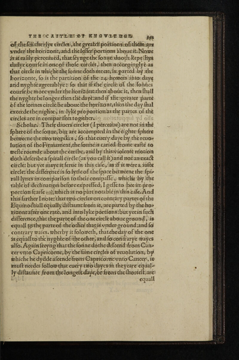 cfitfieifoutherlye tiVcles>jthe greafcdB {ioStiocis'mfit^^i^rt vnder rfic horizorityaAd thciefi^i(!>ortioiifS kbopue ft* Mq we is it eafily perceducdi that feyngc the foni^Bitootk kep^Ifipi daflye jcourfeinc xmepf. thofc xiircks 3 then ^ccorgfngly^ as that circle in tplrichet&c fohnedbth ihone, i's^part^ by ithe hon'zonte, fo is the partition'ofit&e‘jr4j<Jhpl«erS'ifttoiday!| arid nyghteagi'eeabIyer fo that the^circl^'of the.Tohttes courfebe morevnder thebori^oiitLthehaiibEiue it, then fliall thenyghtebelongerdien th^day^randiFtHci^greater jiarte exceedethe nightes in lyke proportion's thepartes circles arcineoriipaiifontogitberfeif^ jjobiiJuqrpii ^ J t • Sch olarJ - Thefe diueri circles ( I p^Eceatie)'ar€ not i tithe fphercb£thefbilne,birt are accomptediiitheeightefprherc betweenc the two tropikes v ibah’at eirerpdaye by^thereuo^ ludSn of thoFitmaitientiriielbtTtieis cariedi froine/jeaftd to irefterotttrdcaboittthceartbeyand by thisf^iolente niotibn doth deferibca ipirall dir.de (as you calift)iand not an exatS circle: but yet niayeit feme in this calei,rfasif it wercafuftc circlerthe difFerehce is fo lytle of the if^cc betweene the fpv rail lynes in compariioh to their compafle', trhicHe '^y Ithe tablebf dech'nat^on before exprelled, I gefle to bcei'tD|k'o> portion fcarfe tocJiii^h’ichis nopart notablein calfeiiAncl this farther I nbte:''thattwo drdes'on contrary parts^s dfthe Equinodiall equally diftaimtfrom it, are parted by thelro> ^ ri^ontafrer’oneratc, and into lyke p6rt:ions':but yetm fijch differencevthat they arte of the one cirefe abdue ground’^ is cquall |0^he parteof «the bthet^ that id vnder ground:and fo contrary waies* wherby it foloweth, thattheday of the one is eqtiall to the riyghle df the otfaetry and fo^contiarye wayes alfo* Again fteyng that the forincdothedelcend *fram Gan> cer vnto Capricomej by the fekie drclcs of rcuqlutionj'by irhiche he dyddeafccride frdwGaprrcdrrierK^rttb Cancers it muft needes follow that euery tt^b d^yes'iri theyeare eqrial-* ly diftaunte fromthtldngclt<£iye,bf che fliort^