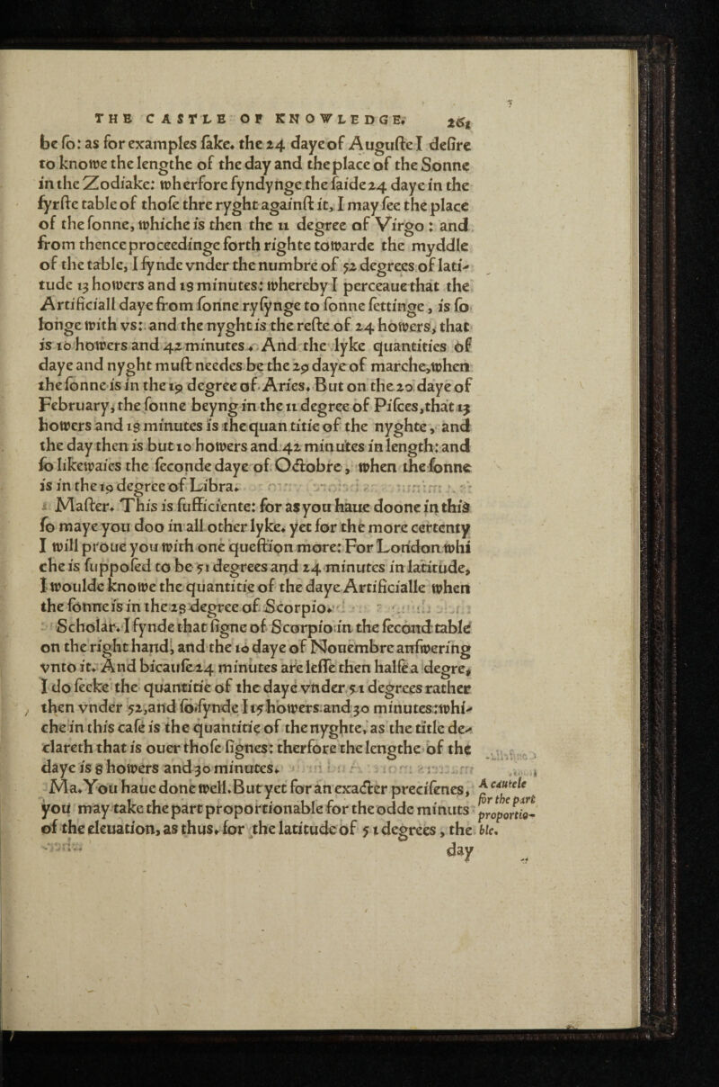 be fb: as for examples fake, the Z4 dayeof Augufte I defirc to knowe the lengthe of the day and the place of the Sonne in the Zodiake: tpherfore fyndynge the faidez4 daye in the fyr fte table of thole thre ryght againfl it, I may fee the place of thefonncjiuhicheis then the u degree of Virgo: and from thence proceedinge forth righte toWarde the myddle of the table, I lyhde vnder thenumbre of 52 degrees.of lati¬ tude 13 homers and is minutes: mhereby I perceaue that the Artificial! daye from lonne rylynge to Ibnne lettinge, is lb* lohge mith vs:, and the nyghtis the refte of 24 homers, that is lb holders and 42 minutes r. And the lyke quantities of daye and nyght muft needes be the 29 dayeof marche,mheti thelonne isin thei9 degree of Aries,.But on the zo'daye of Februaryj the fonne beyng in the u degree of Pi(ces,that ij fcomers and is minutes is the quan.titie of the nyghtev and the day then is but 10 homers and:42 min uites in length: and fo'likemaies the lecondedaye of 0<ff obre, mhen the fonne is in the 19 degri^e of Libra; . - ^ i Mafter, This is fufficientc: for asyou haue dooncinthid fo maye you doo in all other lyke, yet for the more certenty I mill proue you mith one ‘queftipn more: For London mhi che is fuppoled to be 51 degrees and 24 minutes in latitude, Imouldc knome the qiiantitie of the daye Artificialle mhen the fonneis in the 2s degree ofbeorpio^' I . ■ 'r : ..i Scholar**! fynde that figne of Scorpioan the lecoird tabid on the right handi and the 10 daye of Nouembreanfmerihg vnto it* And bicaule24 minUtes afeleffe then halfea degre# I do leeke* the quantitie of the daye vtider,5Li degrees rather then vnder -52,and lb»fynde I i^hbmers.and 30 minutestmhi- che’in this cafe is the quantitie of thenyghte,‘as the title de- clareth that is ouer thofe fignes: therfore the lengthebf the daye is s homers and3o minutes, n I u r . r Ma*You haue done melKButyet for ancxadfer precifencs, you may take the part proportionable for the odde minuts • of the eleuation, as thus, for ,,the latitude of 51 degrees, the> day -.-fU A cdutele the pxrt proportion hie. - , r ' « • «