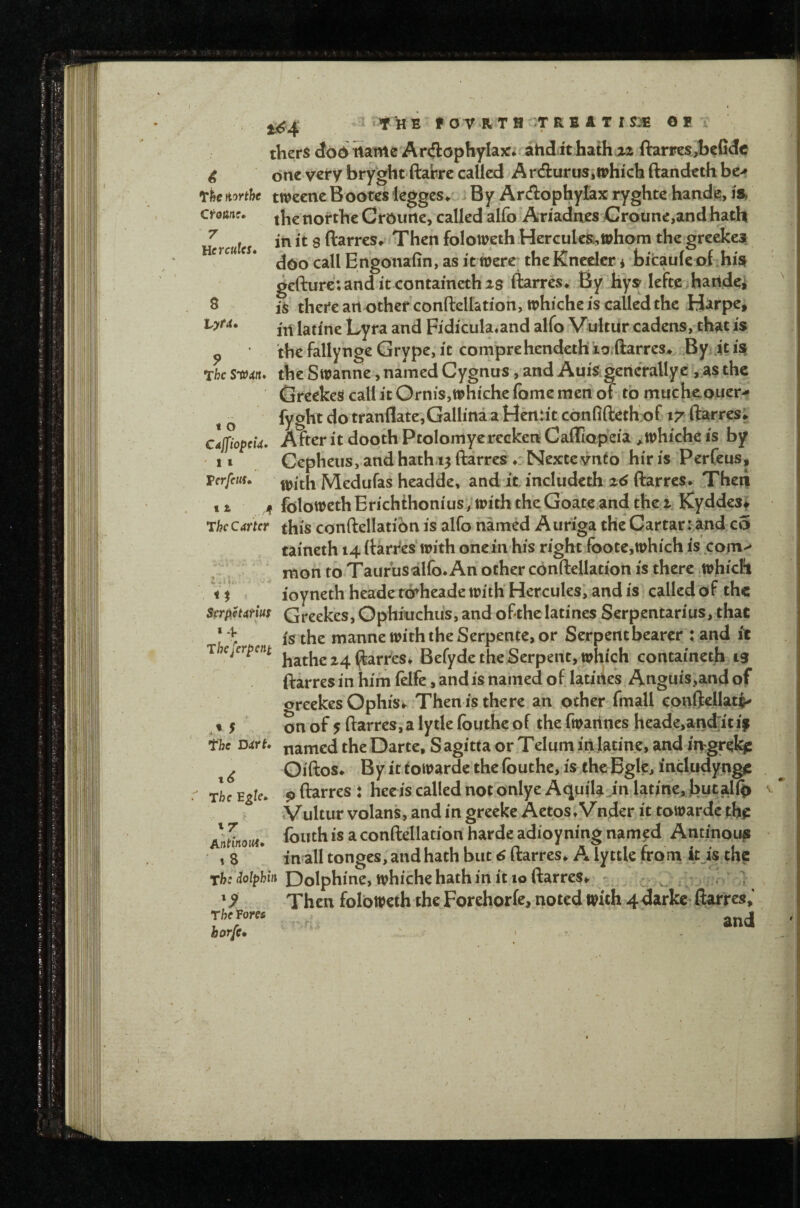 ! •i t HE f or R T H ;T R B A T I SJE O E Ctoiinc* 7 Hercules* 8 tyt<i thers d66 Samie Ar<3:ophyIa?c* atid it hathaz ftarpes,befide 4 one vcfybryght ftabre called ArduruSiiEhichftandcthbc> rfec fi^rthe twecne Bootes leggcs» By ArAophylax ryghte hande, is, rmanr. nortbc Crourtc, called alfo Ariadnes Croune,and hath in it 8 ftarres* Then folowethHerculcR,tpham the greckesf doo call Engonafin, as it were; theKncdcr i bitaule of his^ gefture; and it containeth 28 ftarres* By hyj? lefte haridei is there art othcfconftellationjWhiche is called the Harpe, ill latine Lyra and Fidicula^and alfo Vultur cadens, that is ^ the fallynge Grype, it comprehendeth j.o;(larres> By jt i^ The S'Ofdit* the Swanne, named Cygnus, and Auisgenerallye , as the GreekeS call it Ornis,whichc fome men of to mneheouer-* ^ fygbt do tranflate,Galli'na a Hentit confiftethof 17 ftarres; CdjpopeU. After it dooth Ptolomyereckert Cafflopcia ^whiche is by 1» Cepheus, and hath.13 ftarres ♦: Nextevnto hir is Perfeus, Terfeus* IVledufas headde, and it includeth ftarres* Then tz ,/f folowethErichthonius^withtheGoateandthez. Kyddest *Thccmer this cortftellatibn is alfo named Auriga the Cartarr and c5 taineth 14 ftarres with one inhis right foote,which is com-^ mon to Taurusalfo* An ocher conftellation is there .which ioynethheadercfheade with Hercules, and is called of the Strpietdtm Greekes, Ophiuchus, and oBthe latines Serpentarius, that ‘ i: is the manne with the Serpente, or Serpent bearer : and it T e^er^ent ^^rtes* Befyde the Serpent, which containeth 13 ftarresinhimfelfe,andisnamedof latines Anguis,andof oreekes Ophis^ Then is there an other fmall eonftellatv , t 5 on of 5 ftarres, a lytle Ibuthe of the fwatines heade,and:it if the Dirt* named the Darte, S agitta or Telum in latine, and ir^greki: ^ Giftos* Byittowardcthe(buthc,is thcBgle, includyngc rle Egte* 9 ftarres : heeis called not onlye Aquila Jn latine, jbutalib .Vulturvolans,andingreeke Aetos*Vnder it towarde th^r is a conftellation harde adioyning named Antinous 18 * in all tonges, and hath but 6 ftarres* A ly ttle from it^is the The dolphin Dolphine, whiche hath in it 10 ftarres*. — c . / • 1 ' ^ Then foloweth the Forehorfe, noted with 4darkc ftarres,' rhe^ore.
