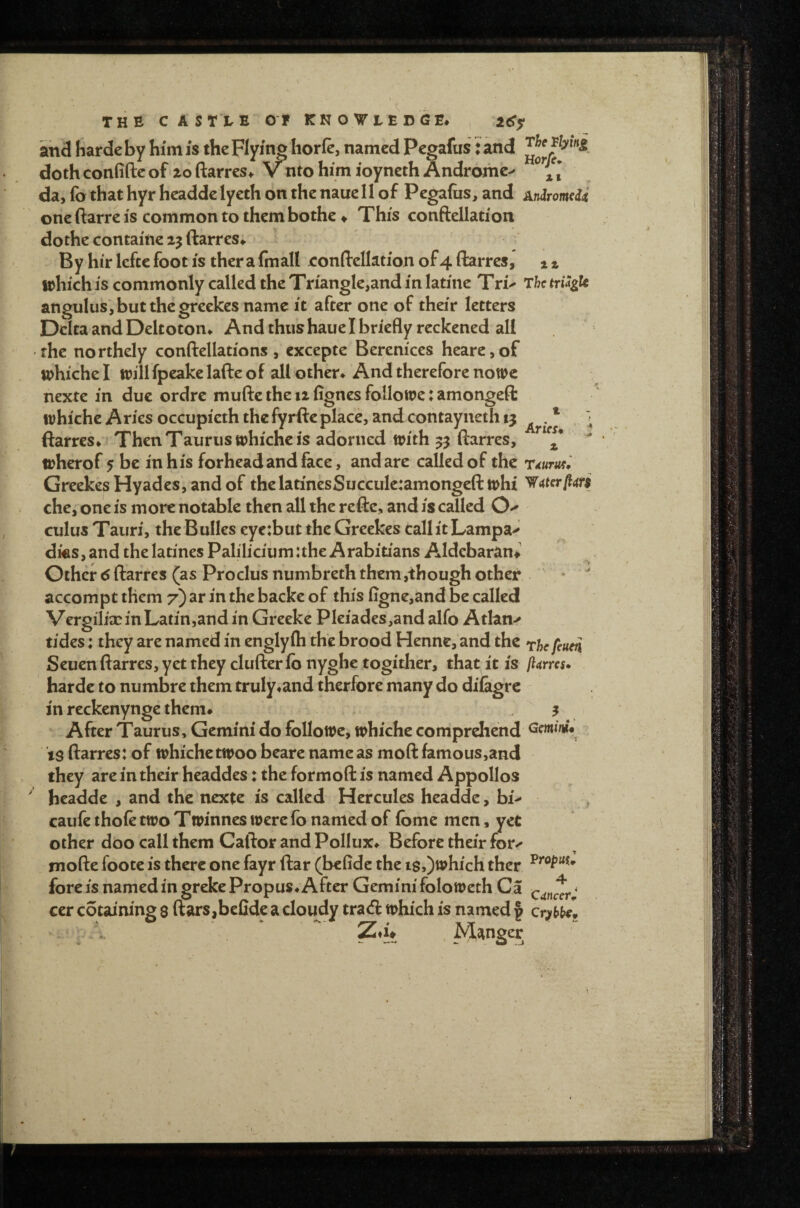 and harde by him is the Flying liorle, named Pcgafus: and doth confide of ioftarres* vnto him loynethAndromc^ da, fo that hyr headde lyeth on the naue II of Pegafus, and Aniromdi one ftarre is common to them bothe ♦ This conftellation dothe containe 25 ftarres* By hir lefte foot is ther a fmall conftelktion of 4 ftarres, 1 % which IS commonly called the Triangle,and in latine Txu The triSgU angulus jbutthegreekes name it after one of their letters Delta and Deltoton* And thus haue I briefly reckened all the northely conftellations, cxcepte Berenices heare,of whiche I will fpcake lafte of all other* And therefore nowc nexte in due ordre mufte the 12 fignes followe: amongeft whiche Aries occupieth thefyrfteplace, and cotitayneth 13 ftarres* ThenTauruswhiche is adorned with 33 ftarres, ' wherof 5 be in his forhead and face, and are called of the rdum^ GreekesHyadcs,andof thclatinesSucculeiamongeft whi che, one is more notable then all the refte, and is called cuius Tauri, the Bulks eye:but the Greekes tall it Lampa-^ dks,and thelatines Paliliciumuhe Arabitians Aldcbaran# Other 6 ftarres (as Proclus numbreth them,though other * ^ accompt them 7) ar in the backe of this figne,and be called Vergilix in Latin,and in Greeke PIeiades,and alfo Atlan-^ tides: they are named in englyih the brood Henne, and the rhefeum Seuen ftarres, yet they clufterfo nyghe togither, that it is flams* harde to numbre them truly*and therfore many do diiagre in reckenynge them* . ^ 3 After Taurus, Gemini do folloWe, whiche comprehend Gfmi/ii* is ftarres: of whiche twoo beare name as moft famous,and they are in their headdes: the formoft is named Appollos ' headde , and the nexte is called Hercules headde, bi^ v caufe thoie two Twinnes were fb named of ibme men, yet other dbo call them Caftor and Pollux* Before their for^ mofte foote is there one fayr ftar (befidc the is,)which ther fore is named in greke Propus* After Gemini foloweth Ca ^ ccr cotaining $ ftars,befide a cloudy trad which is named | cryhb/p Manger