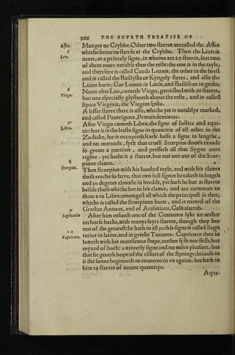 Manger or Crybbe.Othcr tti^o ftarres are.callecJ the AfleS' whi'chefeemetoftandeat the Crybbe.. Then the Lion is riexte, as a princely figric, in whomc ate i7 ftarres, but two of them more notable then the reftc:the one is in the tayle, and therefore is called Cauda Lednis, the Other irt the brefk and is called the Bafilyike or Kyngely ftarre, and alfo the Lions harte. Cor Leonis in Latin,attd Bafilifeos m greke*: Nexte after LeojCometh Virgo, garnifhed with i6 ftarres^, butoneefpecially glyrterethabouetherefte, andis called Spica Virginis, the Virginsipike*. . A leffer ftarre there is alfo, whiche yet is notablye marked* and called Protrigetes ,Praeuindemiator«. After Virgo cometh Libra,the figne of luflice and cc}ui> tie:butitistheleaftefigileinquantitic of all other in th^ Zodiake,foritoccupiethfcarfc halfe a figne in lengthe* and no meruaile, iyth thatcrucll Scorpius doothinuadc fo greatc a portion , -and prefleth all that Sygne outc righte ♦ yet hatheit ^ ftarres,but not one out of theScor> pions clawes^ r f ■ ! • • Then Scorpius with his hooked tayle, and with his dawes ‘ doth reache fo farre, that two full fignes he taketh in length and 30 degrees almofte irt bredeh, yet hath he but it ftarres befide thofe whiche bee in his clawes, and are common to them $ to Libra:amongeft all which theprincipall is that* \ . whiche is called the Scorpions harte ^ aiid is named of the ^ Greekes Antares, and of Arabitians,Calb alatrab^ SdgitUriM After him enfueth one of the Centaures lykc an archer on horfebacke,withmanyefayre ftarres, though they bee not of the greatcft:he hath in all 31*this figne is called Sagit Capricorn. Darius in latine,and in grccke Toxotes^ .Capricorn then fo loweth with his monftrous (hapeinother fyih nor fiefli,but myxed of both: a winterly figne and no waies pleafant, but that he geueth hope of the c5fort of the Sprmge,bicauic in it the fonne beginneth to retoume to vs againe^ hec hath in , , him 2$ ftarres of meane quandtyc# . : V . Aqua> pcorpiut