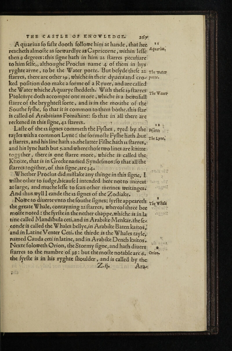A quanus fo fefte dooth folloive him at hande, that hce * *. rcachcth almofte as forwardlye as Capncdrne, within lefle then 8 degrees: this fignehath in him iz ftarres pecuh'arc tohimlclfe,,althoughePro‘cIus name 4 of them in hys ryghtearme, to be the Water potte^ Butbcfyde'tKefe zt The'roster ftarres, there are other ip-, whiche in their dyuersand cvo>' potte, ked pofition doo make a forme of a Ryuer j and are called' the Water whiche A quarye flieddeth*.' With theft ip ftarres^ Ptolemye doth accompte one m ore , whiche is a ieWtifall ftarre of the bryghteft forte, and is in the mouthe of.-the^ Southe fyfhe, fo that it is common to them bdthe^this ftar is called of Arabitians Fo'mahant; fothac in all there arc rcckenedin this iigne,4xftarres,. .j t .: , Lafte of the iz fignes commeth the Fyllies , tyed.by. the: pijeesf v - tayles with a common Lyne i the formofte Fyfhe hath iuti S ftarres, and his line hath io,thelatter Fifhehath it ftarresV? * and his lyne hath but 5,’and where thoft two lines arc knittei togyther, there is one ftarre more,.whiche is called the- Kliotte, that is in Greekenaiiied Synde(iiios:fo that all the ftarres fogither, of this figncjare34^ r • - - ^ V Whether Proclus did miftake any thinge in this figne, I wifhe other to iudge,bicaiift I intended here not to intreat’ at large, andmuchelefft to ftan other mennes writinges^ And thus^wyll I eande the 12 fignes of the Zodiake*. . j ; Nolte to diiiertevnto the fouthe fignes: fyrftcappeareth the grcate Whale, contayning iz ftarres, whereof three bee ^ mofte noted: the fyrftein the nether chappe,whiche is in la tine called Mandibula ceti,and in Arabikc Mcnkanthe ft>- • eondc is called the Whales bellyc,in Arabike Batenkartos, and in Latine Venter Ceti* the thirde is the Whales taylcy^ named Cauda ceti in latine, and in Arabike Deneb kaitos ,. Nexte foloweth Orion, the Stormy figne,and hath diuers» ftarres to the numbre of 3$: but the mofte notable are the fyrftc is in his ryghtc flioulder, and is called by the Z*ij^ . Ara-%
