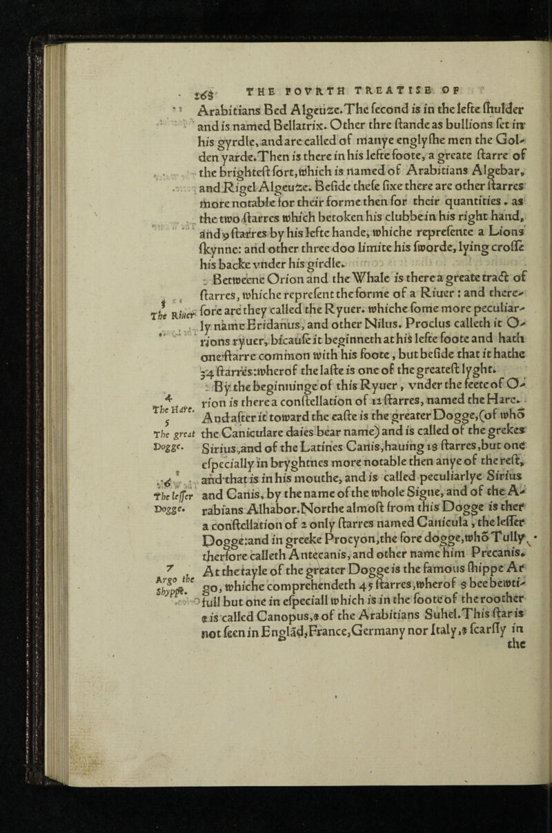 ” ’ Arabitians Bed Algcti^e.Thc fecond is in the leftc flnilder ”' ' ^ ’ and is named Bellatrix* Other thre ftande as bullions (et iir his gyrdlevaudarc called of maiiye engiy(he men the GoU den yarde.Then is there in his leftc foote, a grcate ftarre of * .r the brighteft (brt,which is named of Arabitians AIgebar, .r ;andJR.igel Algcu^e; Befide thefe fixe there are other ftarrcs more notable for their forme then for their quantities ♦ as the two AaVres which betoken his clubbein his right hand,- '^^jirtd^ftatrcs byhiskftehandejWhiche reprefente a Lions fkynne: and other three doo limitehis fworde, lying erode his backe vnder his girdle*.' ' ^ •j Betweene Orion and the Whale is thereagreate trad of V ^ ^ ftarrcs, whiche reprefent the forme of a Riuer: and there-^ rt fore are they called the Ryuer* whiche fome more peculiar^ . . ., ^^^Jy nimeErfdanus, and Other Nilus* Proclus calleth it O^ ‘ rions ryuer^bicaufeit beginnethathi^ lefte foote and hath cnerftarre common with his foote, butbefide that ithathe y4ftarres:wherof thelaftcis oneof thegreateft lyght*. 1 Bythebeginninge of thisRyuer, vnderthefeeteof 0-* rion is there a conftellation of ii ftarrcs, named the Harc*^ 5 Andafter it toward the cafte is the greater Doggej(of who The great the Cankulare daiesfoear name) and is called of the grekes t>oggc, Sirius;and of the Latihes CartiSjhauing is ftarres,but on^ efpecially in bryghtnes more notable then anye of the reft, ;.^^,^^^,2nd*thatis inhismouthe,andis called peculiarlyc Sirius fhclejfer and Ganis, by the name of the whole Signe* and of the A' rabians Alhabor.Northe almoft from this Dogge is thef a cohftellation of ^ only ftarrcs named Canicula j the leder I3ogge:and in greeke Procyon,th€ fore dogge,whoT ully ^ • therforc calleth Antkanis, and other name Him Precanis^ * Atthetayleof the grWerDogge is the famous (hippe Af go, whiche comprehindeth 45ftarrcs,wherof s beebewti- ofull but one in efpeciall which is in the foote of thcroocher is'called Canopus,^fof the Arabitians SuheUThis ftaris not feenin EngladjFrance,Germany nor Italy fcardy in the t