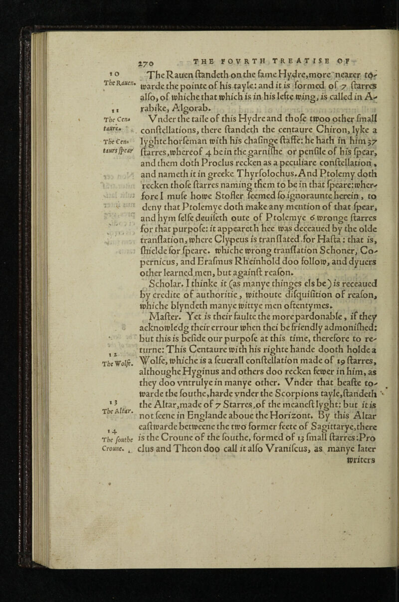 17^ t o 11 The Cf/M Uuru ' The Cem ^ ThcRauen ftandeth on the fame Hydrc,more'nearer ThtKiucn* pomte of his tayle: and it is formed of *7 ftarres alfo, of whiche that tphich is in his lefte tring, is called in A> rabike, Algorab*. Vnder the taile of this Hydre and thofe ttrqo other fmall conftellations, there ftandeth the centaure Chiron, lyke a lyghtehofleman with his chafinge ftaffe: he hath in' him 37 mrsfj^eAr ftarres, whereof 4 be in the garnifhe or penfile of his ipear, and them doth Proclus recken as a peculiare conftellation, y / and namethitin greeke ThyrfoIochus^And Ptolemy doth >. recken thofe ftarres naming them to be in that ipeare: wher^ fore I mufe howe Stofler ieemed fb ignpraimte herein, to T ' T that Ptolemye doth make any mention of that fpear,  V  and hym felfedeuifeth oute of Ptolemye ^ wronge ftarres ^ , ' for that purpofe: it appeareth hee was deceaued by the oldc ;; tranflation, where Clypeus is tranflatcd'.for Hafta: that is, (hielde for fpeare^ whiche wrong tranflation Schoner, Co> pernicus, and Erafmus Rh'einhold doo follow, and dyuers other learned men, but againft reafon*. ’ Scholar* I thinke it (as manye thinges els be ) is receaued bycredite of authoritie, withoute difquifttion of reafon, which^ blyndeth manye wittye men oftentymes*. Mafter* Yet is their faulte the morepardonable, if they acknowledg their errour when thei be friendly admonifhed: ' but this is beiide our purpofe at this time, therefore to re> ^ turne: This Centaure with his righte hande dooth holde a The Wolfe. ^whiche is a feuerall conftellation made of 19 ftarres, althoughe Hyginus and others doo recken fewer in him, as they doo vntrulye in manye other* Vnder that beafte to^ warde the fouthe,harde vnder the Scorpions tayle,ftandeth *' the Altar,made of 7 Starres,of the meaneftlyght: but it is notfeenein BnglandeabouetheHorizont* By this Altar eaft warde betweene the two' former feete of Sagittarye,therc Th^fouthe is the Croune of the fouthe, formed of X3 fmall ftarres:Pro Croune. ^ clus and Theou doo call it alfo Vranifcus, as manye later writers 13 The AlUr. »4 /