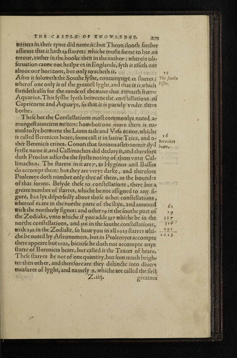 iDntcrs in their tyme did name it: but Thepn dooth farther affirme that it hath ip ftarres; mfiiche mufte&eme to bee- an crrour, rather m.thebooke then in the author: trherein ob^ feruation canne not healpe vs inBnglande, fyth it rifeth not aboueourhorizontybutonlytouehethit.. o:. i-'j- After it foIoirethth^ Southe^fhej contamyng^ ii ftarres^: fouthc irherof oneonlyisof thegreateftlyght,andthatisitmhfch ftaiideth alfo for thc eandeof the water that rUhnethfrdme Aquarius.This fyflhe lyeth betweenethe.conriellations/jof Capn'corne and Aqiiarye, fb that it is partely ynder thern bothe. . tr. .r * Thefe bee the Conftellations mod conynonlye noted^ mohgeftauncicntWriters^howebeitone more,there is rra-^ med to lye betweene the Lions tai'le and Vr(& lnaior,t9hiche is called Berenices heare,fomecallitinIatmeTjrica, ando> . ther Berenicis crines. Conon that famousaftilonomecdyd fyrfte name itjand Callimachus did declareit>and therefore doth Proclus adfcribethe fyrftenotingof'theinvntd CaL limacHus; The ftarres initarez, as Hyginus and Baflus doaccom*ptthem:buttheyareveryedarfe, and therefore Ptolemyc doth numbr'e only thre of them, as the boundes of that forme. Befyde thefe 50 conftellatibnis , there bee a ' ' '* grcate numbre of ftarres, whiche be not affigned to any fi>- gure, but lye difperfedly about thofe othen conftellations whereof are in thenorthe parte of thefkyo, and annexed with the northerly fignes: and other ip irfthe fouthe part of 1 p ^be Zodiake, vnto whiche if you adde^^z whiche be in the 3 ^ z northe conftellations, and31(5 in the fouthe conftellations, * ?» with ipi in the Zodiake, fo haue you in all 1015 ftarres whi^ che be noted by Aftronomers, but in Ptolemyes accompte ’ ^ ^ ^ there appeare but io2z, bicaufe he doth not accompte anye ftarre of Berenices heare, but called it the Traces of heare*' Theft ftarres be not of one quantity,but fom much bright ter then other, and therefore are'they diftinde into diuers meaftires of lyght, and namely'S, whiche are called the firft Z*iii]\ greatncs V