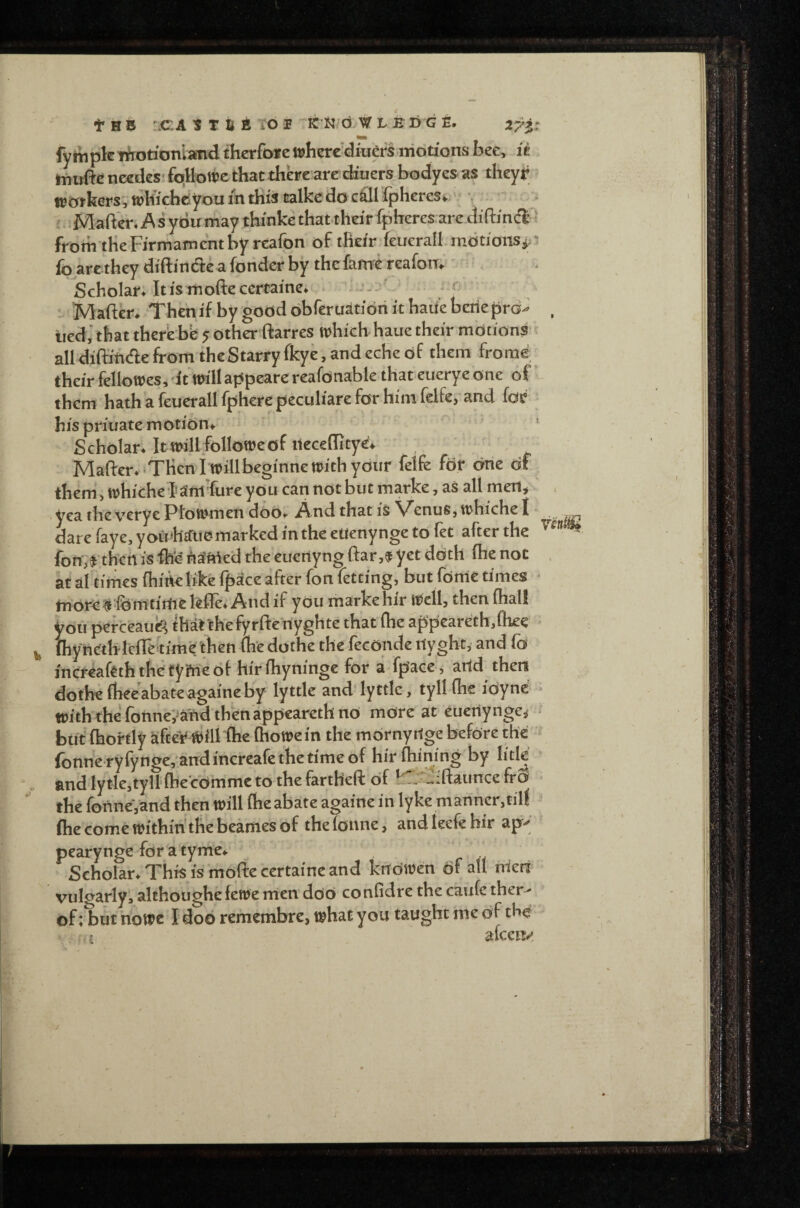 t H B ';CA S T B B ib E 'R W L B C G £. 273- fyitipki*odWvandtherfo»et»here'di«ers motions bee, it IPuftcncedes followe that thbe are diners bodyes as theyr > workers; wKichbyou in this calkedo cflrfphereSfc (. Maft’er. A s you may thinke that their fpheres are diftincl- frorii tKe Firmament by rcafon of their feucrall motions lb arethey diftintSe a fonder by the fame reafon. Scholar. It is moftecertaine, • - ' -c - Maftcr. Then if by good obferuatiori it haite belle prd.<’ tied,' that therbbe 5 other ftarres which haue their motions ' alldiftihdefromtheStarryfkye.andccheof them frome their fellowes, it mill appeare reafonable that euerye one of them hathafeuerallfpherepeculiareforhimfelfe, and for hispnuatemotion^ , Scholar* It twllfolloweof iieGe(Iity€4. Maftcr^ ^TKenl willbeginnetpithydur felfe for errie of them, whiche f amTure you can not but inarke, as all men* yea the verye Plowmen ddd* And that is \^enus, whiche I * dare faye, youtette marked m the eUenynge to fet after the fon;rthch is ihe MPAzd the eueriyng ftaryet doth fhe not k afti'mes fhiAe like fpace after fonfetting, but fdrrie times tnore^ibnttiriie kffe* And if you marke hir Well, then (hal! you pefceaufe?, that'chefyrftenyghte that (he ap'peareth,(hee (hynetlilefTetime then (he doche the feconde ilyght, and fa iner^afeththetyfrieof hirftiyninge for aTpace ,' arid then dothe fhee abate againe by lyttle and lyttic, tyllfhe idyne with the fohne^atid then appeareth no more at eueriynge^ blit (hortly afcei^ Will (he (ho we in the mdrnyilge before the ' fonne ryfynge/andincreafethetimeof hirlhining by litle and Iytlejtyll*(he‘cdrrimeto thefartheft df *l!jri::fl:aunce fr(> the (onneVand then will (he abate againe in lyke manner,till (he come within the beames of the Tonne, andicefebir apr-' pearynge for a tyrrid Scholar* This is mpfte certaine and knowen df all meii vulgarly], althoughe fewe rrien dod confidre the caufe ther^